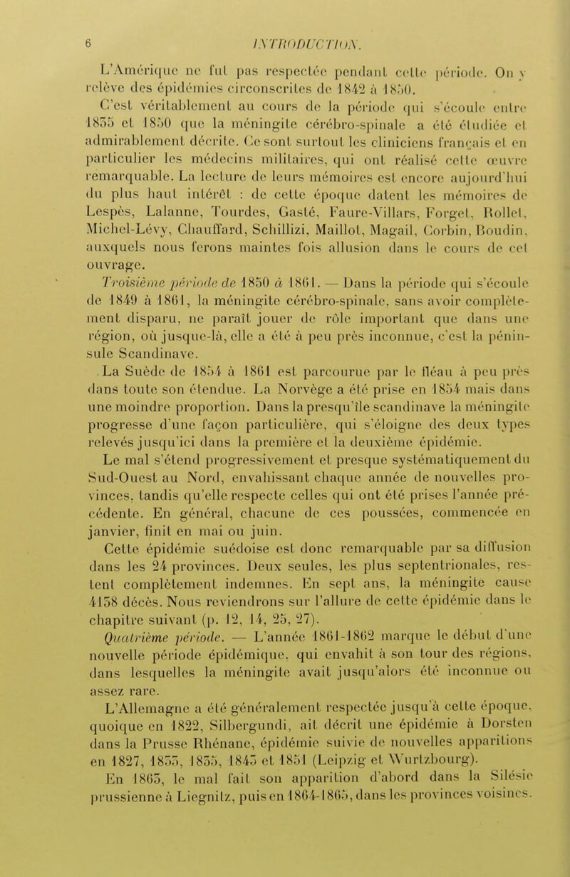 L'Amérique no fui pas i-especLéc pendant celle période. On y relève des épidémies circonscrites de 18-42 à 'I8')0. C'est véritablement au cours de la période qui s'écoule enlre lSr>r) et 1850 que la méningite cérébro-spinale a élé étudiée el admirablement décrite. Ce sont surtout les cliniciens français et en particulier les médecins militaires, qui ont réalisé celle œuvre remarquable. La lecture de leurs mémoires est encore aujourd'hui du plus haut intérêt : de celle époque datent les mémoires de Lespès, Lalanne, Tourdes, Gasté, Faure-Villars, Forget, Rollel, Michel-Lévy, Chauflard, Schillizi, Maillot, Magail, Corbin, Boudin, auxquels nous ferons maintes fois allusion dans le cours de cel ouvrage. Troisième période de 1850 à 18GI. — Dans la période qui s'écoule de 1849 à 1861, la méningite cérébro-spinale, sans avoir complète- ment disparu, ne paraît jouer de rôle important que dans une région, où jusque-là, elle a été à peu près inconnue, c'est la pénin- sule Scandinave. La Suède de 1854 à 1801 est parcourue par le fléau à peu près dans toute son étendue. La Norvège a été prise en 1854 mais dans une moindre proportion. Dans la presqu'île Scandinave laméningile progresse d'une façon particulière, qui s'éloigne des deux types relevés jusqu'ici dans la première cl la deuxième épidémie. Le mal s'étend progressivement et presque systématiquement du Sud-Ouest au Nord, envahissant chaque année de nouvelles pro- vinces, tandis qu'elle respecte celles qui ont été prises l'année pré- cédente. En général, chacune de ces poussées, commencée en janvier, finit en mai ou juin. Cette épidémie suédoise est donc remarquable par sa dilïusion dans les 24 provinces. Deux seules, les plus septentrionales, res- tent complètement indemnes. En sept ans, la méningite cause 4158 décès. Nous reviendrons sur l'allure de cette épidémie dans le chapitre suivant (p. 12, 14, 25, 27). Quatrième période. — L'année 1861-1802 marque le début d'une nouvelle période épidémique. qui envahit à son tour des ré dans lesquelles la méningile avait jusqu'alors été inconnue ou assez rare. L'Allemagne a été généralement respectée jusqu'à cette époque, quoique en 1822, Silbergundi, ait décrit une épidémie à Dorsten dans la Prusse Rhénane, épidémie suivie de nouvelles apparitions en 1827, 185., 1855, 1845 et 1851 (Leipzig et Wurlzbourg). En 1805, le mal fait son apparition d'abord dans la Silésie prussienne à Licgnilz, puis en 1804-1805, dans les provinces voisines.