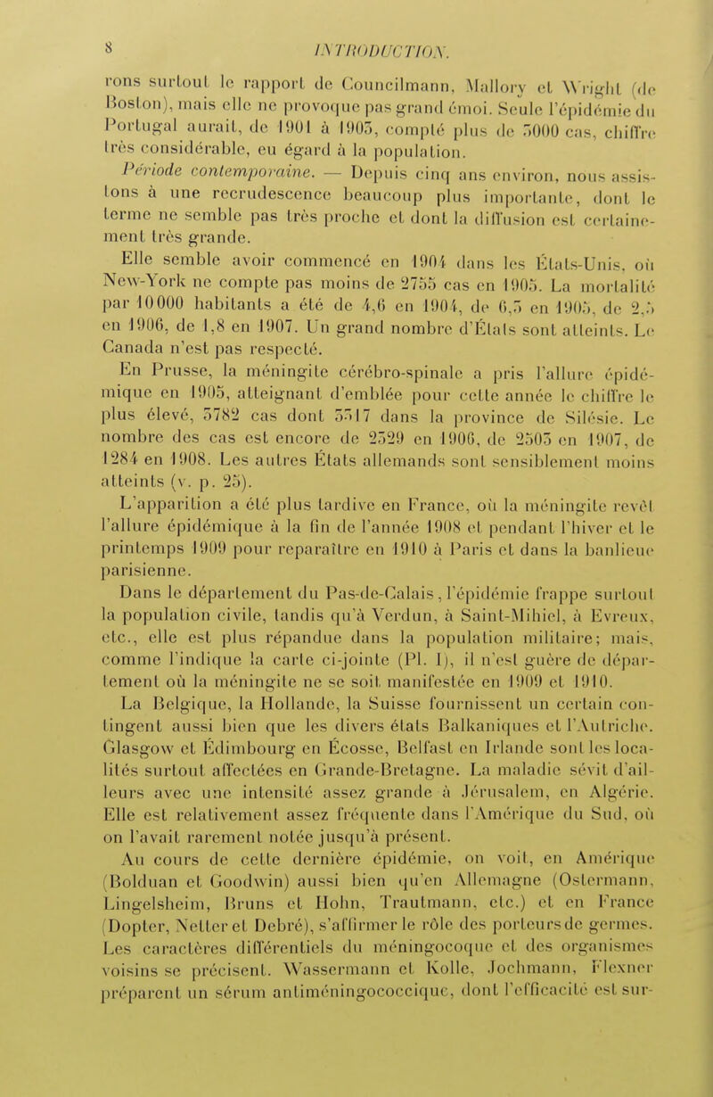 i.\rit()DucTirh\. rons surLoul lo rapport de Councilmann, Mallory el Wi'i^rhi Boston), mais elle ne provoque pas grand émoi. Seule IcpidémiedM Portugal aurait, de 1901 à liiOo, compté plus de ÔOOO cas, chinV(! très considérable, eu égard à la population. Période conlemporame. — Depuis cinq ans environ, nous assis- tons à une recrudescence beaucoup plus importante, dont le terme ne semble pas très proche et dont la dilVusion est certaine- ment très grande. Elle semble avoir commencé en lOOi dans les États-Unis, oii New-York ne compte pas moins de '2755 cas en lUOo. La mortalité par iOOOO habitants a été de 4,6 en 11)04, de 0,7) en 1905, de 2,5 en 1906, de 1,8 en 1907. Un grand nombre d'Élals sont atteints. Le Canada n'est pas respecté. En Prusse, la méningite cérébro-spinale a pris l'allure épidé- mique en 1905, atteignant d'emblée pour cette année le chillre le plus élevé, 5782 cas dont 5517 dans la province de Silésie. Le nombre des cas est encore de 2529 en 190G, de 2503 en 1907, de 1284 en 1908. Les autres États allemands sont sensiblement moins atteints (v. p. 25). L'apparition a été plus tardive en France, où la méningite revtM l'allure épidémique à la fin de l'année 1908 et pendant l'hiver et le printemps 1909 pour reparaître en 1910 à Paris et dans la banlieue parisienne. Dans le déparlement du Pas-de-Calais, l'épidémie frappe surtout la population civile, tandis qu'à Verdun, à Saint-Mihiel, à Evreux, etc., elle est plus répandue dans la population militaii-e; mais, comme l'indique la carie ci-jointe (Pl. 1), il n'esl guère de dépar- lement où la méningite ne se soit manifestée en 1909 et 1910. La Belgique, la Hollande, la Suisse fournissent un certain con- tingent aussi bien que les divers états Balkaniques et l'Autriche. Glasgow et Édimbourg en Écosse, Belfast en Irlande sont les loca- lités surtout afTectées en Grande-Bretagne. La maladie sévit d'ail- leurs avec une intensité assez grande à .lérusalem, en Algérie. Elle est relativement assez fréquente dans l'Amérique du Sud, où on l'avait rarement notée jusqu'à présent. Au cours de cette dernière épidémie, on voit, en Amérique (Bolduan et Goodwin) aussi bien qu'en Allemagne (Ostermann, Lingelsheim, Bruns et Hohn, Trautmann, etc.) et en France (Dopter, Nettcret Debré), s'affirmer le rôle des porteursdc germes. Les caractères difTérenticls du méningocoque el des organismes voisins se précisent. Wasscrmann et Kolle, Jochmann, Flcxner préparent un sérum antiméningococciquc, dont l'efficacité est sur-