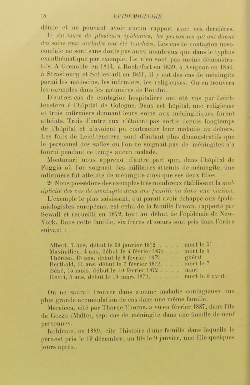 demie eL ne pouvant avoir aucun rapport avec ces dernières. 1 Au cours de plusieurs épidémies, (es po-sonncs tjui ont donné des soins aux malades ont été touchées. Les cas de contagion noso- comialc ne sont sans doute pas aussi nombreux que dans le typhus exantliématique par exemple. Ils n'en sont pas moins démonstra- tifs. A Grenoble en 1814, à Rochol'ort en 1859, à Avignon en 1840. ù Strasbourg et Schlestadt en 1841, il y eut des cas de méningite parmi les médecins, les infirmiers, les religieuses. On en trouvera les exemples dans les mémoires de Boudin. D'autres cas de contagion hospitalière ont été vus par Leich- tenstern à l'hôpital de Cologne. Dans cet hô|)ital, une religieuse et trois infirmiers donnant leurs soins aux méningiliqucs lurent atteints. Trois d'entre eux n'étaient pas sortis depuis longtemps de l'hôpital et n'avaient pu contracter leur maladie au dehors. Les faits de Leichtenstcrn sont d'autant plus démonstratifs que le personnel des salles où l'on ne soignait pas de méningites n'a fourni pendant ce temps aucun malade. Montanari nous apprend d'autre part que, dans I hôpital de Foggia oîi l'on soignait des militaires atteints de méningite, une infirmière fut atteinte de méningile ainsi que ses deux filles. 'i Nous possédons des exemples très nombreux établissant la mul- tiplicité des cas de méningite dans une famille ou dans une maison. L'exemple le plus saisissant, qui paraît avoir échappé aux épidé- miologistes européens, est celui de la famille Brown, rapporté par Sewall et recueilli en 1872, tout au début de l'épidémie de New- York. Dans celte famille, six frères et sœurs sont pris dans l'ordre suivant : Albert, 7 ans, début le 50 janvier IST'i .... mort le 31 Maximilien, 4 ans, début le 4 février t87J . . . mort le ;> Thérésa, 13 ans, début le (i février 1872. . . . guérit Berthold, 11 ans, début le 7 février 187'2. . . . mort le 7 Bébé, 15 mois, début le 10 février 1872 .... mort Henri, 5 ans, début le Ifi mars 1872 mort le 8 avril. On ne saurait trouver dans aucune maladie contagieuse une plus grande accumulation de cas dans une même famille. Mercieca, cité par Thorne-Thorne, a vu en février 1887, dans l'île de (îozzo (Malte), sept cas de méningite dans une famille de neuf personnes. Kohlmau, en 1889, cite l'histoire d'une famille dans laquelle le pèreest pris le 19 décembre, un fils le 9 janvier, une fille quelques jours après..