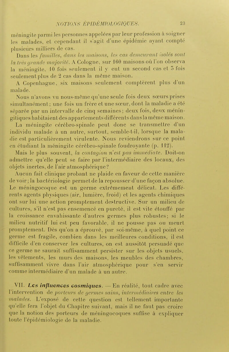 méningite parmi les personnes appelées par leur profession à soigner les malades, cL cependant il s'agit d'une é()idémie ayant compté plusieurs milliers de cas. Dans les familles, dans les maisons, les cas demeurant isolés sont la Irèsc/rande majorilé. A Cologne, sur 160 maisons où l'on observa la ménine-ite, 10 fois seulement il y eut un second cas et 7) fois seulement plus de 2 cas dans la même maison. A Copenhague, six maisons seulement comptèrent plus d'un malade. Nous n'avons vu nous-méme qu'une seule fois deux sœurs prises simultanément; une fois un frère et une sœur, dont la maladie a été séparée par un intervalle de cinq semaines; deux fois, deux ménin- gi tiques habitaient des apparlements différents dans la môme maison. La méningite cérébro-spinale peut donc se transmettre d'un individu malade à un autre, surtout, semble-t-il, lorsque la mala- die est particulièrement virulente. Nous reviendrons sur ce point en étudiant la méningite cérébro-spinale foudroyante (p. 112). Mais le plus souvent, la contagion n'est pas immédiate. Doit-on admettre qu'elle peut se faire par l'intermédiaire des locaux, des objets inertes, de l'air atmosphérique? Aucun fait clinique probant ne plaide en faveur de celte manière de voir; la bactériologie permet de la repousser d'une façon absolue. Le méningocoque est un germe extrêmement délicat. Les diffé- rents agents physiques (air, lumière, froid) et les agents chimiques ont sur lui une action promplement destructive. Sur un milieu de cultures, s'il n'est pas ensemencé en pureté, il est vite étouffé par la croissance envahissante d'autres germes plus robustes; si le milieu nutritif lui est peu favorable, il ne pousse pas ou meurt promptement. Dès qu'on a éprouvé, par soi-même, à quel point ce germe est fragile, combien dans les meilleures conditions, il est difficile d'en conserver les cultures, on est aussitôt persuadé que ce germe ne saurait suffisamment persister sur les objets usuels, les vêtements, les murs des maisons, les meubles des chambres, suffisamment vivre dans l'air atmosphérique pour s'en servir comme intermédiaire d'un malade à un autre. VII. Les influences cosmiques. — En réalité, tout cadre avec l'intervention de porteurs de germes sains, intermédiaires entre les malades. L'exposé de cette question est tellement importante ({u'elle fera l'objet du Chapitre suivant, mais il ne faut pas croire que la notion des porteurs de méningocoques suffise à expliquer toute l'épidémiologie de la maladie.