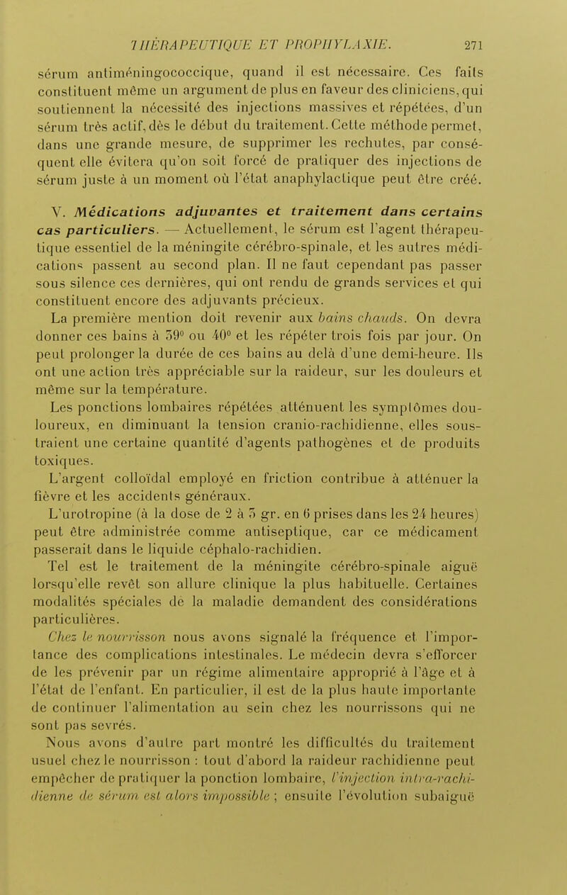 sérum antiméningococcique, quand il est nécessaire. Ces fails conslituent môme un argument de plus en faveur des cliniciens, qui souliennenl la nécessité des injections massives et répétées, d'un sérum très actif, dès le début du traitement. Cette méthode permet, dans une grande mesure, de supprimer les rechutes, par consé- quent elle évitera qu'on soit forcé de pratiquer des injections de sérum juste à un moment où l'état anaphylactique peut être créé. V. Médications adjuvantes et traitement dans certains cas particuliers. — Actuellement, le sérum est l'agent théi'apeu- tique essentiel de la méningite cérébro-spinale, et les autres médi- cation* passent au second plan. Il ne faut cependant pas passer sous silence ces dernières, qui ont rendu de grands services et qui constituent encore des adjuvants précieux. La première mention doit revenir aux bains chauds. On devra donner ces bains à 59'' ou 40 et les répéter trois fois par jour. On peut prolonger la durée de ces bains au delà d'une demi-heure. Ils ont une action très appréciable sur la raideur, sur les douleurs et même sur la température. Les ponctions lombaires répétées atténuent les symptômes dou- loureux, en diminuant la tension cranio-rachidienne, elles sous- traient une certaine quantité d'agents pathogènes et de produits toxiques. L'argent colloïdal employé en friction contribue à atténuer la fièvre et les accidents généraux. L'urotropine (à la dose de 2 à o gr. en G prises dans les 24 heures) peut être administrée comme antiseptique, car ce médicament passerait dans le liquide céphalo-rachidien. Tel est le traitement de la méningite cérébro-spinale aiguë lorsqu'elle revêt son allure clinique la plus habituelle. Certaines modalités spéciales de la maladie demandent des considérations particulières. Chez le nowmsson nous avons signalé la fréquence et l'impor- tance des complications intestinales. Le médecin devra s'efforcer de les prévenir par un régime alimentaire approprié à l'âge et à l'état de l'enfant. En particulier, il est de la plus haute importante de continuer l'alimentation au sein chez les nourrissons qui ne sont pas sevrés. Nous avons d'autre part montré les difficultés du traitement usuel chez le nourrisson : tout d'abord la raideur rachidienne peut empêcher deprati(|ucr la ponction lombaire, l'injection intra-rachi- ctienne de sérum est alors impossible ; ensuite l'évolution subaiguë