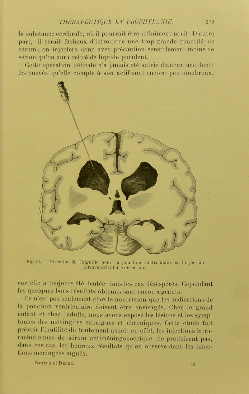 la substance cérébrale, où il pourrait être infiniment nocif. D'autre part, il serait l'ûcheux d'introduire une trop grande quantité de sérum ; on injectera donc avec précaution sensiblement moins de sérum qu'on aura retiré de liquide purulent. Cette opération délicate n'a jamais été suivie d'aucun accideni; les succès qu'elle compte à son actif sont encore peu nombreux, Fig. 51. — DirecUon de l aignille pour la ponction ventriculaire et l'injection intravenlriculaiie de sérum. car elle a toujours été tentée dans les cas désespérés. Cependant les quelques bons résultats obtenus sont encourageants. Ce n'est pas seulement chez le nourrisson que les indications de la ponction ventriculaire doivent être envisagés. Chez le grand enfant et chez l'adulte, nous avons exposé les lésions et les symp- tômes des méningites subaiguës et chroniques. Cette étude fait prévoir l'inulilité du traitement usuel; en ellet, les injections intra- rachidiennes de sérum antiméningococcique ne produisent pas, dans ces cas, les heureux résultats qu'on observe dans les infec- tions méningées aiguës. Netter et Debré. ^8