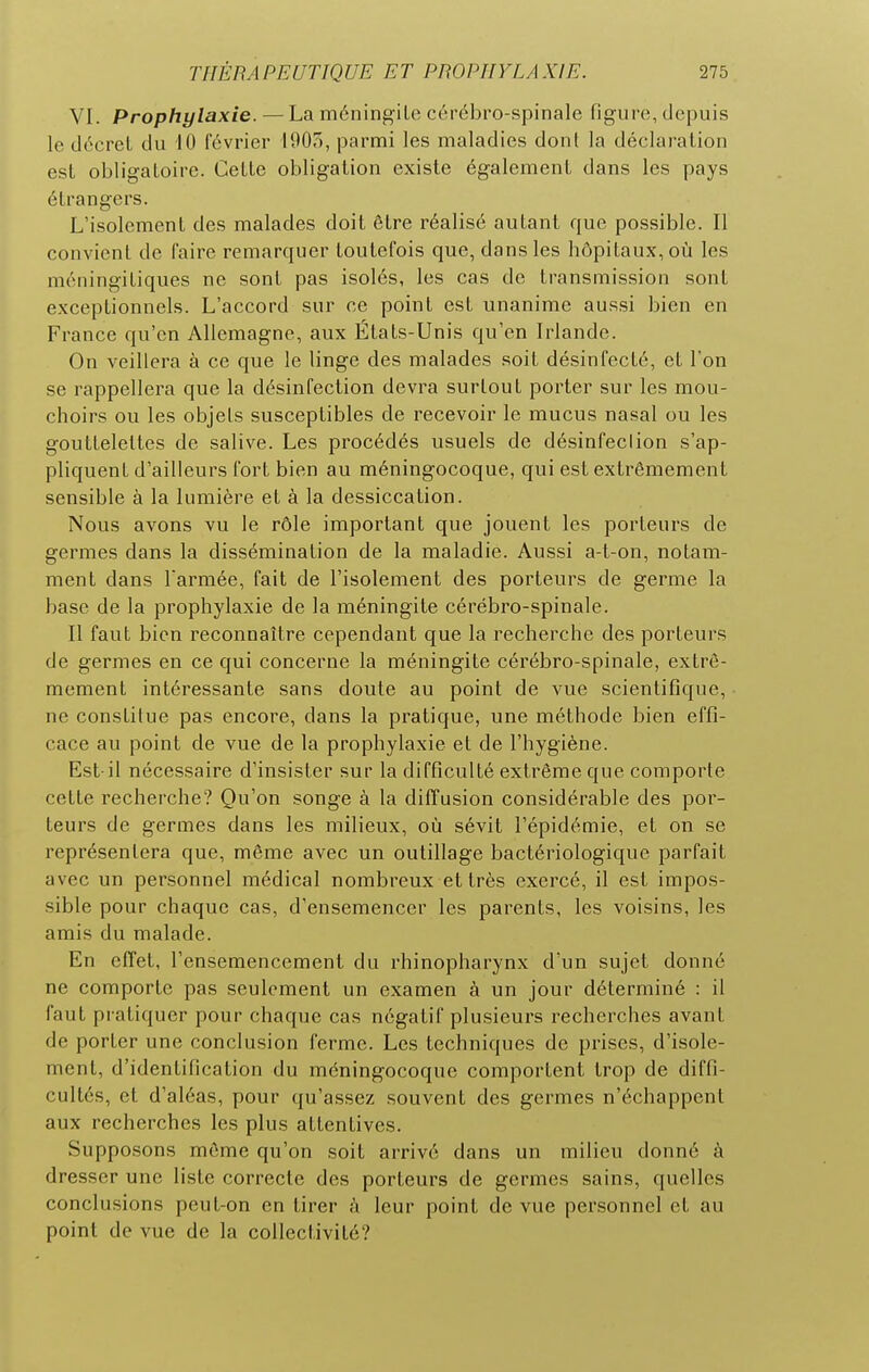 VI. Prophylaxie. — La méningite cérébro-spinale figure, depuis le décret du 10 février IDOo, parmi les maladies donl la déclaration est obligatoire. Cette obligation existe également dans les pays étrangers. L'isolement des malades doit être réalisé autant que possible. Il convient de faire remarquer toutefois que, dans les hôpitaux, où les méningitiques ne sont pas isolés, les cas de transmission sont exceptionnels. L'accord sur ce point est unanime aussi bien en France qu'en Allemagne, aux États-Unis qu'en Irlande. On veillera à ce que le linge des malades soit désinfecté, et l'on se rappellera que la désinfection devra surtout porter sur les mou- choirs ou les objets susceptibles de recevoir le mucus nasal ou les gouttelettes de salive. Les procédés usuels de désinfeclion s'ap- pliquent d'ailleurs fort bien au méningocoque, qui est extrêmement sensible à la lumière et à la dessiccation. Nous avons vu le rôle important que jouent les porteurs de germes dans la dissémination de la maladie. Aussi a-t-on, notam- ment dans l'armée, fait de l'isolement des porteurs de germe la base de la prophylaxie de la méningite cérébro-spinale. Il faut bien reconnaître cependant que la recherche des porteurs de germes en ce qui concerne la méningite cérébro-spinale, extrê- mement intéressante sans doute au point de vue scientifique, ne constitue pas encore, dans la pratique, une méthode bien effi- cace au point de vue de la prophylaxie et de l'hygiène. Est-il nécessaire d'insister sur la difficulté extrême que comporte cette recherche? Qu'on songe à la diffusion considérable des por- teurs de germes dans les milieux, où sévit l'épidémie, et on se représentera que, même avec un outillage bactériologique parfait avec un personnel médical nombreux et très exercé, il est impos- sible pour chaque cas, d'ensemencer les parents, les voisins, les amis du malade. En effet, l'ensemencement du rhinopharynx d'un sujet donné ne comporte pas seulement un examen à un jour déterminé : il faut pratiquer pour chaque cas négatif plusieurs recherches avant de porter une conclusion ferme. Les techniques de prises, d'isole- ment, d'identification du méningocoque comportent trop de diffi- cultés, et d'aléas, pour qu'assez souvent des germes n'échappent aux recherches les plus attentives. Supposons môme qu'on soit arrivé dans un milieu donné à dresser une liste correcte des porteurs de germes sains, quelles conclusions peut-on en tirer à leur point de vue personnel et au point de vue de la collectivité?