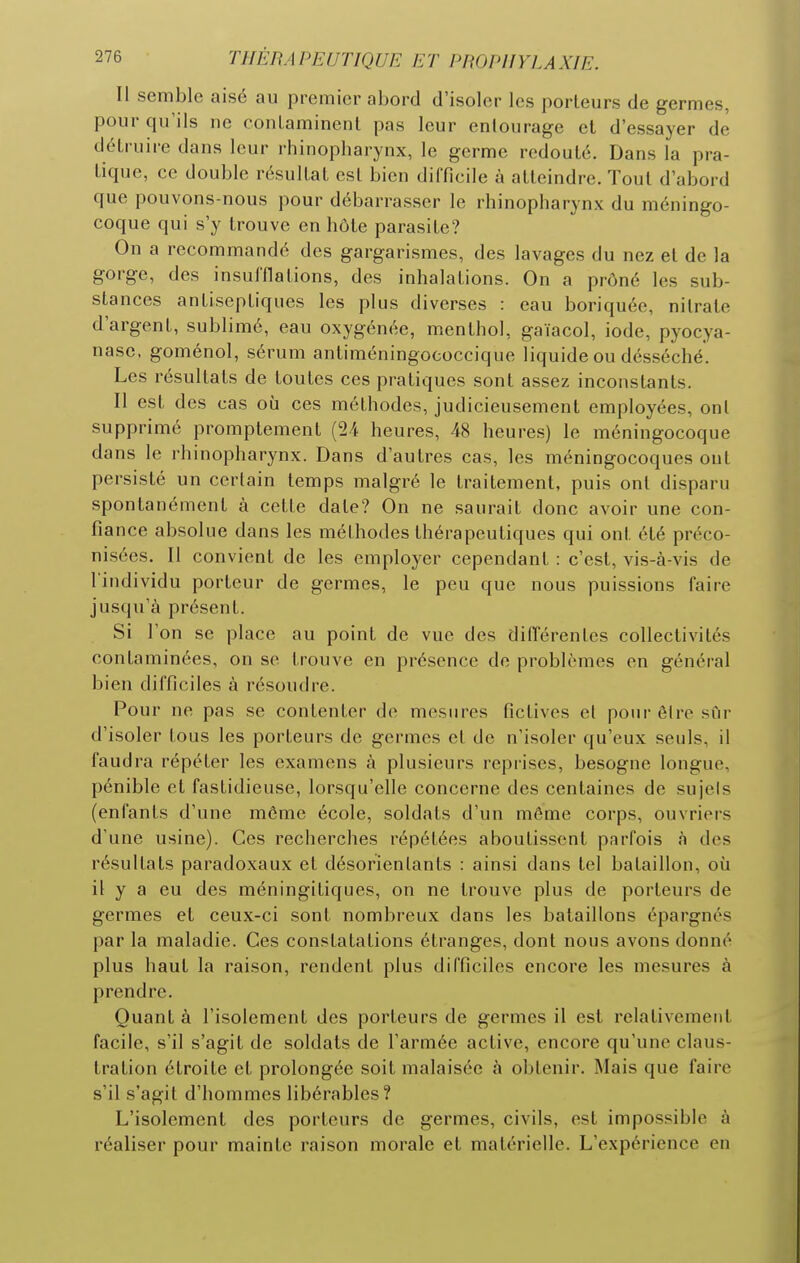 Il semble aisé au premier abord d'isoler les porteurs de germes, pour qu'ils ne conlaminenl pas leur entourage et d'essayer de détruire dans leur rhinopharynx, le germe redouté. Dans la pra- tique, ce double résultat est bien difficile à atteindre. Tout d'abord que pouvons-nous pour débarrasser le rhinopharynx du méningo- coque qui s'y trouve en hôte parasite? On a recommandé des gargarismes, des lavages du nez et de la gorge, des insufflations, des inhalations. On a prôné les sub- stances antiseptiques les plus diverses : eau boriquée, nitrate d'argent, sublimé, eau oxygénée, menthol, gaïacol, iode, pyocya- nase. goménol, sérum antiméningoeoccique liquide ou desséché. Les résultats de toutes ces pratiques sont assez inconstants. Il est des cas où ces méthodes, judicieusement employées, ont supprimé promptement (24 heures, 48 heures) le méningocoque dans le rhinopharynx. Dans d'autres cas, les méningocoques ont persisté un certain temps malgré le traitement, puis ont disparu spontanément à cette date? On ne saurait donc avoir une con- fiance absolue dans les méthodes thérapeutiques qui ont été préco- nisées. Il convient de les employer cependant : c'est, vis-à-vis de l iudividu porteur de germes, le peu que nous puissions faire jusqu'à présent. Si l'on se place au point de vue des différentes collectivités contaminées, on se trouve en présence de problèmes en général bien difficiles à résoudre. Pour ne pas se contenter do mesures fictives et pour être sCn- d'isoler tous les porteurs de germes et de n'isoler qu'eux seuls, il faudra répéter les examens à plusieurs repi'ises, besogne longue, pénible et fastidieuse, lorsqu'elle concerne des centaines de sujets (enfants d'une môme école, soldats d'un même corps, ouvriers d'une usine). Ces recherches répétées aboutissent parfois à des résultats paradoxaux et désorientants : ainsi dans tel bataillon, où il y a eu des méningitiques, on ne trouve plus de porteurs de germes et ceux-ci sont nombreux dans les bataillons épargnés par la maladie. Ces constatations étranges, dont nous avons donné plus haut la raison, rendent plus difficiles encore les mesures à prendre. Quant à l'isolement des porteurs de germes il est relativement facile, s'il s'agit de soldats de l'armée active, encore qu'une claus- tration étroite et prolongée soit malaisée à obtenir. Mais que faire s'il s'agit d'hommes libérables? L'isolement des porteurs de germes, civils, est impossible à réaliser pour mainte raison morale et matérielle. L'expérience en