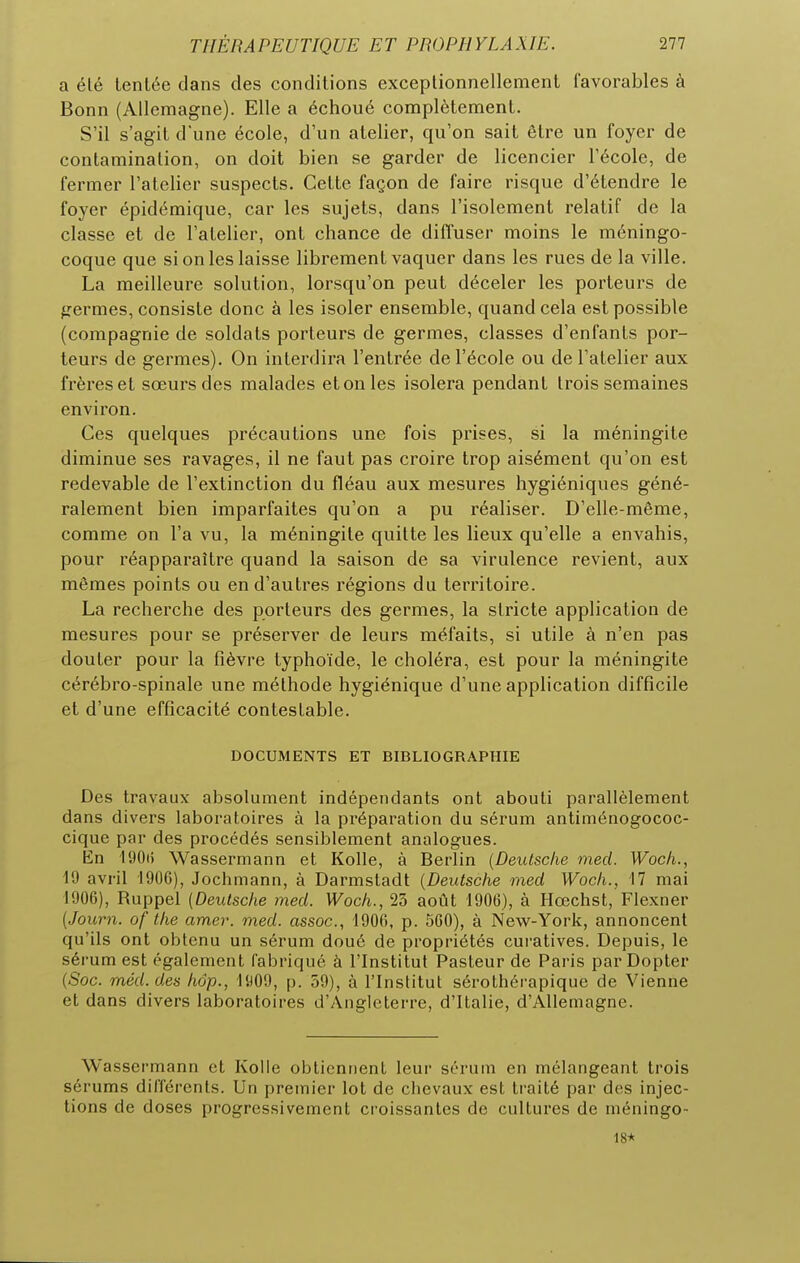a élé tentée dans des conditions exceptionnellement favorables à Bonn (Allemagne). Elle a échoué complètement. S'il s'agit d'une école, d'un atelier, qu'on sait être un foyer de contamination, on doit bien se garder de licencier l'école, de fermer l'atelier suspects. Cette façon de faire risque d'étendre le foyer épidémique, car les sujets, dans l'isolement relatif de la classe et de l'atelier, ont chance de diffuser moins le méningo- coque que si on les laisse librement vaquer dans les rues de la ville. La meilleure solution, lorsqu'on peut déceler les porteurs de ^Termes, consiste donc à les isoler ensemble, quand cela est possible (compagnie de soldats porteurs de germes, classes d'enfants por- teurs de germes). On interdira l'entrée de l'école ou de l'atelier aux frères et sœurs des malades et on les isolera pendant trois semaines environ. Ces quelques précautions une fois prises, si la méningite diminue ses ravages, il ne faut pas croire trop aisément qu'on est redevable de l'extinction du fléau aux mesures hygiéniques géné- ralement bien imparfaites qu'on a pu réaliser. D'elle-même, comme on l'a vu, la méningite quitte les lieux qu'elle a envahis, pour réapparaître quand la saison de sa virulence revient, aux mêmes points ou en d'autres régions du territoire. La recherche des porteurs des germes, la stricte application de mesures pour se préserver de leurs méfaits, si utile à n'en pas douter pour la fièvre typhoïde, le choléra, est pour la méningite cérébro-spinale une méthode hygiénique d'une application difficile et d'une efficacité contestable. DOCUMENTS ET BIBLIOGRAPHIE Des travaux absolument indépendants ont abouti parallèlement dans divers laboratoires à la préparation du sérum antiménogococ- cique par des procédés sensiblement analogues. En 190(5 Wassermann et Kolle, à Berlin [Deutsche med. Woch., 19 avril 1906), Jochmann, à Darmstadt {Deutsche med Woch., 17 mai 1906), Ruppel (Deutsche med. Woch., 23 août 1906), à Hœchst, Flexner [Journ. of the amer. med. assoc, 1906, p. 560), à New-York, annoncent qu'ils ont obtenu un sérum doué de propriétés cui-atives. Depuis, le sérum est également fabriqué à l'Institut Pasteur de Paris par Dopter (Soc. méd.des hop., 1909, p. 59), à l'Institut sérothéi-apique de Vienne et dans divers laboratoires d'Angleterre, d'Italie, d'Allemagne. Wassermann et Kolle oblicniienL leur sérum en mélangeant trois sérums dilTérenls. Un premier lot de chevaux est traité par des injec- tions de doses progressivement croissantes de cultures de méningo- 18*