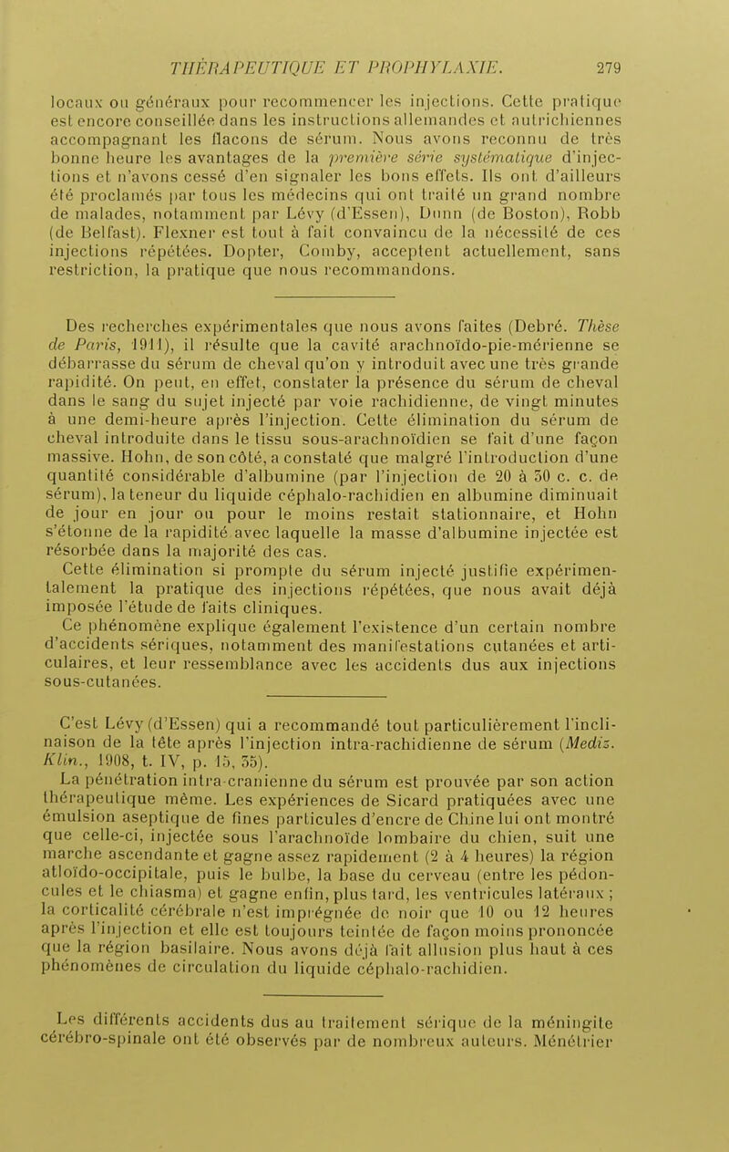 locaux- on généraux pour recommencer les injections. Cette pratique est encore conseillée dans les instructions allemandes et autrichiennes accompagnant les llacons de sérum. Nous avons reconnu de très bonne heure les avantages de la première série systématique d'injec- tions et n'avons cessé d'en signaler les bons effets. Ils ont d'ailleurs été proclamés par tons les médecins qui ont trailé nn grand nombre de malades, notamment par Lévy (d'Essen), Diuin (de Boston), Robb (de Belfast). Flexner est tout à fait convaincu de la nécessité de ces injections répétées. Dopter, Comby, acceptent actuellement, sans restriction, la pratique que nous recommandons. Des recherches expérimentales que nous avons faites (Debré. Thèse de Paris, \M\), il résulte que la cavité arachnoïdo-pie-mérienne se débarrasse du sérum de clieval qu'on y introduit avec une très grande rapidité. On peut, en effet, constater la présence du sérum de cheval dans le sang du sujet injecté par voie rachidienne, de vingt minutes à une demi-heure après l'injection. Cette élimination du sérum de clieval introduite dans le tissu sous-arachnoïdien se fait d'une façon massive. Hohn, de son côté, a constaté que malgré l'introduction d'une quantité considérable d'albumine (par l'injection de 20 à 50 c. c. de sérum) Ja teneur du liquide céphalo-rachidien en albumine diminuait de jour en jour ou pour le moins restait stationnaire, et Hohn s'étonne de la rapidité avec laquelle la masse d'albumine injectée est résorbée dans la majorité des cas. Cette élimination si prompte du sérum injecté justifie expérimen- talement la pratique des injections répétées, que nous avait déjà imposée l'étude de faits cliniques. Ce phénomène explique également l'existence d'un certain nombre d'accidents sériques, notamment des manifestations cutanées et arti- culaires, et leur ressemblance avec les accidents dus aux injections sous-cutanées. C'est Lévy (d'Essen) qui a recommandé tout particulièrement l'incli- naison de la tête après l'injection intra-rachidienne de sérum {Mediz. Klin., 1908, t. IV, p. 15, 35). La pénétration intra crânienne du sérum est prouvée par son action thérapeutique même. Les expériences de Sicard pratiquées avec une émulsion aseptique de fines particules d'encre de Chine lui ont montré que celle-ci, injectée sous l'arachnoïde lombaire du chien, suit une marche ascendante et gagne assez rapidement (2 à 4 heures) la région atloïdo-occipitale, puis le bulbe, la base du cerveau (entre les pédon- cules et le chiasma) et gagne enfin, plus lard, les ventricules latéraux ; la corticalité cérébrale n'est impi égnée do noir que 10 ou 12 heures après l'injection et elle est toujours teintée de façon moins prononcée que la région basilaire. Nous avons déjà fait allusion plus haut à ces phénomènes de circulation du liquide céphalo-rachidien. Les différents accidents dus au traitement sérique de la méningite cérébro-spinale ont été observés par de nombreux auteurs. Ménétrier