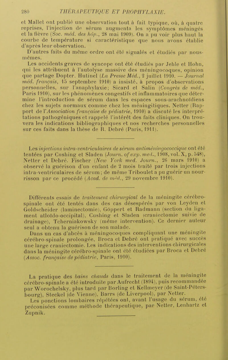 et Mallel ont publié une observation tout à fait typique, où, à quatre reprises, Tinjeclion dp. sérum augmenta les symptômes méningés et la fièvre (Soc. méd. des hop., 28 mai 1909). On a pu voir plus haut la courbe de température si caractéristique que nous avons établie d'après leur observation. D'autres faits du même ordre ont été signalés et étudiés par nous- mêmes. Les accidents graves de syncope ont été étudiés par Jehie et Hohn, qui les attribuent à Tautolyse massive des méningocoques, opinion que partage Dopter. Hutinel (La Presse Méd., 2 juillet 1910. — Journal méd. français, 15 septembre 1910) a insisté, à propos d'observations personnelles, sur l'anapiiylaxie; Sicard et Salin (Congrès de méd., Paris 1910), sur les phénomènes congestifs et inflammatoires que déter- mine l'introduction de sérum dans les espaces sous-arachnoïdiens chez les sujets normaux comme chez les méningitiques. Neller (Rap- port de VAssociation française de pédiatrie, 1910) a discuté les interpré- tations pathogéniques et rappelé l'intérêt des faits cliniques. On trou- vera les indications bibliographiques et nos recherches personnelles sur ces faits dans la thèse de R. Debré (Paris, 1911). Les injections intra-ventriculaires de sérum anliméningococcique ont été tentées par Cushing et Sladen (Journ. of exp.med., 1908, vol. X, p. 548), Netter et Debré. Fischer (New York med. Journ., 26 mars 1910) a observé la guérison d'un enfant de 2 mois traité par trois injections intra-ventriculaires de sérum ; de même Triboulet a pu guérir un nour- risson par ce procédé (Acad. de m<^d., 29 novembre 1910). Différents essais de traitement chirurgical de la méningite cérébro- spinale ont été tentés dans des cas désespérés par von Leyden et Goldscheider (laminectomie), Gôppert et Radmanu (section du liga- ment atloïdo-occipital), Cushing et Sladen icraniectomie suivie de drainage), Tcherniakowsky (même intervention). Ce dernier auteur seul a obtenu la guérison de son malade. Dans un cas d'abcès à méningocoques compliquant une méningite cérébro-spinale prolongée, Broca et Debré ont pi atiqué avec succès une large craniectomie. Les indications des interventions chirurgicales dans la méningite cérébro-s[)inaIe ont été étudiées par Broca et Debré (Assoc. française de pédiatrie, Paris, 1910). La pratique des bains chauds dans le traitement de la méningite cérébro-spinale a été introduite par Aufrecht (1894), puis recommandée par Worochelsky, plus tard par Borling et Kellmeyer(de Saint-Péters- bourg), Steckel (de Vienne), Barrs (de Liverpool), par Netter. Les ponctions londiaires répétées ont, avant l'usage du sérum, été préconisées comme méthode thérapeutique, par Netter, Lenhartz et Zupnik.