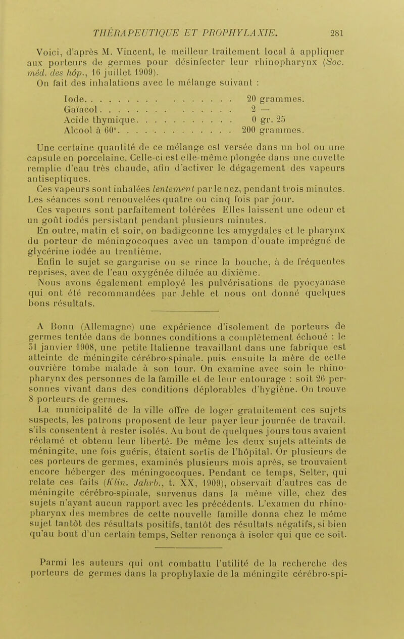 Voici, d'après M. Vincent, le mcilleui Lrailement local à appliquer aux porteurs de germes pour désinrecler leur l'iiinopharynx {Soc. méd. des hâp., 10 Juillet 1909). On lait des inhalations avec le mélange suivant : Une certaine quantité de ce mélange es! versée dans un liol ou une capsule en porcelaine. Celle-ci est elle-même plongée dans une cuvette l'emplie d'eau très chaude, afin d'activer le dégagement des vapeurs antiseptiques. Ces vapeurs sont inhalées lenlempnl parle nez, pendant trois minutes. Les séances sont renouvelées quatre ou cinq l'ois par jour. Ces vapeurs sont parfaitement tolérées Elles laissent une odeur et un goût iodés persistant pendant plusieurs minutes. En outre, matin et soir, on badigeonne les amygdales et le pharynx du porteur de méningocoques avec un tampon d'ouate imprégné de glycérine iodée au trentième. Enfin le sujet se gargarise ou se rince la bouche, à de fréquentes reprises, avec de l'eau oxygénée diluée au dixième. Nous avons également employé les pulvérisations de pyocyanase qui ont été recommandées par Jehle et nous ont donné quelques bons résultais. A Bonn (Allemagne) une expérience d'isolement de porteurs de germes tentée dans de bonnes conditions a complètement échoué : le 51 janvier 1908, une petite Italienne travaillant dans une fabrique est atteinte de méningite cérébro-spinale, puis ensuite la mère de cetie ouvrière tombe malade à son tour. On examine avec soin le rhino- pharynx des personnes de la famille et de leur entourage : soit 26 per- sonnes vivant dans des conditions déplorables d'hygiène. On trouve 8 porteurs de germes. La municipalité de la ville offre de loger gratuitement ces sujets suspects, les patrons proposent de leur payer leur journée de travail, s'ils consentent à rester isolés. Au bout de quelques jours tous avaient réclamé et obtenu leur liberté. De même les deux sujets atteints de méningite, une fois guéris, étaient sortis de l'hôpital. Or plusieurs de ces porteurs de germes, examinés plusieurs mois après, se trouvaient encore héberger des méningocoques. Pendant ce temps, Selter, qui relate ces faits {Klin. Jahrb., t. XX, 1909), observait d'autres cas de méningite cérébro-spinale, survenus dans la même ville, chez des sujets n'ayant aucun rapport avec les précédents. L'examen du rhino- pharynx des membres de cette nouvelle famille donna chez le môme sujet tantôt des résultats positifs, tantôt des résultats négatifs, si bien qu'au bout d'un certain temps, Selter renonça à isoler qui que ce soit. Parmi les auteurs qui ont combattu l'utilité de la recherche des porteurs de germes dans la prophylaxie de la méningite cérébro-spi- lode Gaïacol.... Acide thymique Alcool à 00°. . 20 grammes. 2 — 0 gr. 25 200 grammes.