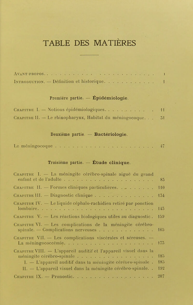 TABLE DES MATIÈRES Avant-propos I Introduction. — Définition et historique 1 Première partie. — Épidémiologie. Chapitre 1. — Notions épidémiologiques Il Chapitre II. — Le rhinopharynx, Habitat du méningocoque. . . 51 Deuxième partie. — Bactériologie. Le méningocoque 47 Troisième partie. — Étude clinique. Chapitre I. — La méningite cérébro-spinale aiguë du grand enfant et de l'adulte 83 Chapitre II. — Formes cliniques particulières 110 Chapitre III. — Diagnostic clinique 134 Chapitre IV. — Le liquide céphalo-rachidien retiré par ponction lombaire 143 Chapitre V. — Les réactions biologiques utiles au diagnostic . 15'J Chapitre VI. — Les complications de la méningite cérébro- spinale. — Complications nerveuses 165 Chapitre VIL — Les complications viscérales et séreuses. — La niéningococcémie 173 Chapitre VIII. — L'appareil auditiC et l'appareil visuel dans la méningite cérébro-spinale 185 I. — L'api)areil auditif dans la méniiigile cérébro-spinale . 185 II. — L'appareil visuel dans la méningite cérébro-spinale. . 11)2 Chapitre IX. — Pronostic 207