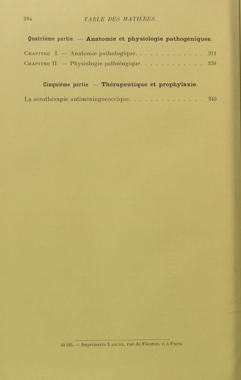 Quatrième partie. — Anatomie et physiologie pathogéniques. Chapitre I. — Anatomie piithologiquc '211 Chapitre II. — Physiologie palhologiquo 27)0 Cinquième partie — Thérapeutique et prophylaxie. La sérothérapie antiméningococcique 245 68125. — Imprimerie L.viiunE, rue de Fleuras, rf, à Paris.