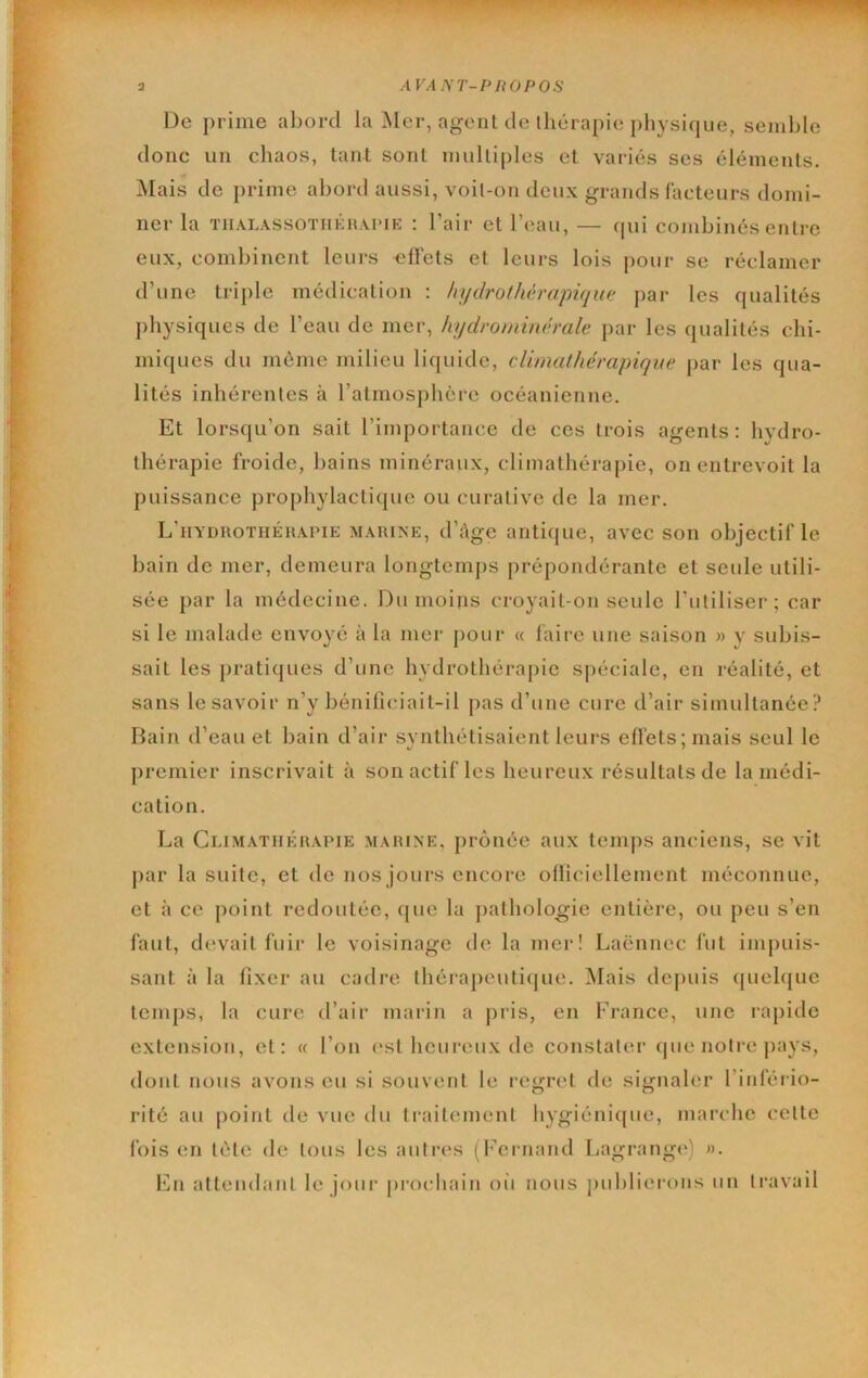 I III |IP)PR <>1 Pin^PWÜPI^ a AVANT-PHOPOS De prime abord la ]NIer, agent de thérapie i)liysi(jue, semble donc un chaos, tant sont multiples et variés ses éléments. Mais de prime abord aussi, voit-on deux grands facteurs domi- ner la TIIALASSOTHKH.UME : l’air et l’eau, — (pii combinés entre eux, combinent leurs effets et leurs lois pour se réclamer d’une triple médication ; hydrothérapique pai* les qualités physiques de l’eau de mer, hydrominérale par les qualités chi- miques du même milieu licpiide, cUmathérapique par les qua- lités inhérentes à ratmosphôre océanienne. Et lorsqu’on sait l’importance de ces trois agents: hydro- thérapie froide, bains minéraux, climathérapie, on entrevoit la puissance prophylactiipie ou curative de la mer. L’iiyduothéuapie marine, d’âge antique, avec son objectif le bain de mer, demeura longtemps prépondérante et seule utili- sée par la médecine. Du moins croyait-on seule l’utiliser; car si le malade envoyé à la mer pour « faii-e une saison » y subis- sait les praticpies d’une hydrothérajiie spéciale, en réalité, et sans le savoir n’y bénificiait-il pas d’une cure d’air simultanée? Bain d’eau et bain d’air svnthétisaient leurs effets; mais seul le premier inscrivait à son actif les heureux résultats de la médi- cation. La Climatiiimiapie marine, prônée aux temps anciens, se vit par la suite, et de nos jours encore oliiciellement méconnue, et à ce point redoutée, que la pathologie entière, ou peu s’en l'aut, devait fuir le voisinage de la mei‘! Laënnec fut impuis- sant à la fixer au cadre thérapeuti(|ue. iSIais depuis (piehjue temps, la cure d’air marin a jiris, en France, une rapide extension, et: « l’on (‘st heureux de constater que notre jiays, dont nous avons eu si souvent le regret de signaler l’inféiâo- rité au point de vue du traitement hygiéniipie, mai’che cette fois en tète de tous les autres (Fernand Lagrang(') ». En attendant le jour prochain oii nous publierons un travail