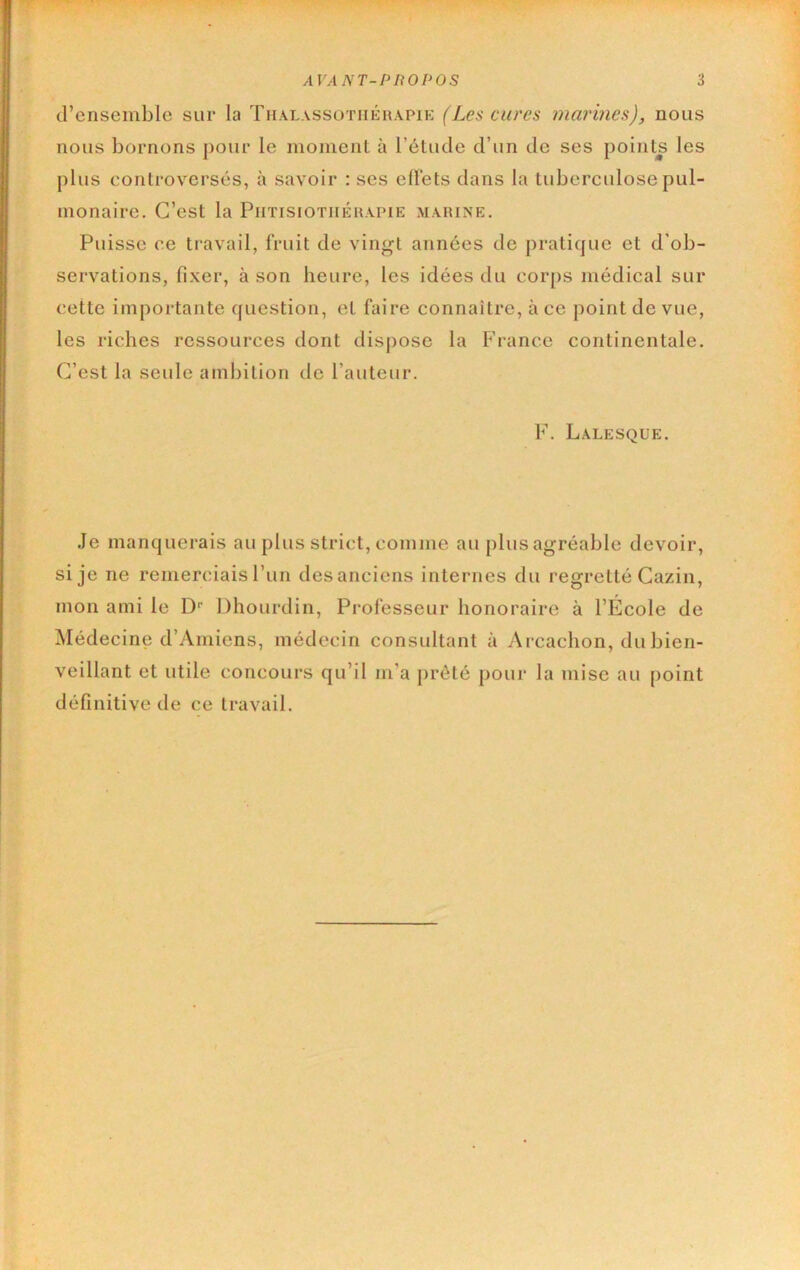 d’ensemble sur la Thalassûtiiérapip: (Les cures marines), nous nous bornons pour le momenl à l’élude d’un de ses points les plus controversés, à savoir : ses eÜéts dans la tuberculose pul- monaire. C’est la Phtisiothérapie marine. Puisse ce travail, fruit de vingt années de pratique et d'ob- servations, fixer, à son heure, les idées du cor[)s médical sur cette importante question, et faire connaître, à ce point de vue, les riches ressources dont dis|)ose la Fi-ance continentale. C’est la seule ambition de l’auteur. F. Lalesque. Je manquerais au plus strict, comme au plus agréable devoir, si je ne remerciais l’un des anciens internes du regretté Cazin, mon ami le D‘‘ Dhourdin, Professeur honoraire à l’École de Médecine d’Amiens, médecin consultant à Arcachon, du bien- veillant et utile concours qu’il m’a prêté pour la mise au [loint définitive de ce travail.