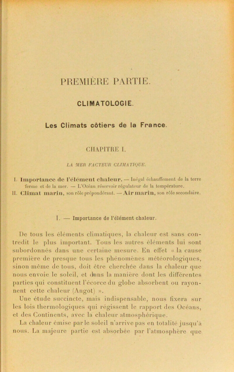 IWPiTÏE. CLIMATOLOGIE. Les Climats côtiers de la France. CHAPITRE 1. LA MER FACTEUR CLIMATIQUE. I. linporlaiice de l’élément clnileni*. — Im'gal ccliauircmcnt de la terre ferme et de la mer. — L’Océan réservoir régulateur de la température. II. Climat marin, son rôle prépondérant.—Ail* marin, son rôle secondaire. l. — Importance de l’élément chaleur. De tons les éléments climati([iies, la chaleur est sans con- tredit le plus important. Tous les autres éléments lui sont subordonnés dans une cerlainc mesure. En cUct « la cause première de j)rcs({ue tous les [thénomènes météorologicpics, sinon niènie de tous, doit être cherchée dans la chaleur que nous envoie le soleil, et (hins la manière dont les difïerentes parties (pii constituent l’écorce du globe absorbent ou rayon- nent cette chaleur (Angot) ». Une étude succincte, mais indispensable, nous fixera sur les lois thermologiques ([ui régissent le rapport des Océans, et des Continents, avec la chaleur atmosphéricjue. La chaleur émise parle soleil n’arrive pas en totalité jusqu’à nous. La majeure partie est absorbée par l’atmosphère ipie