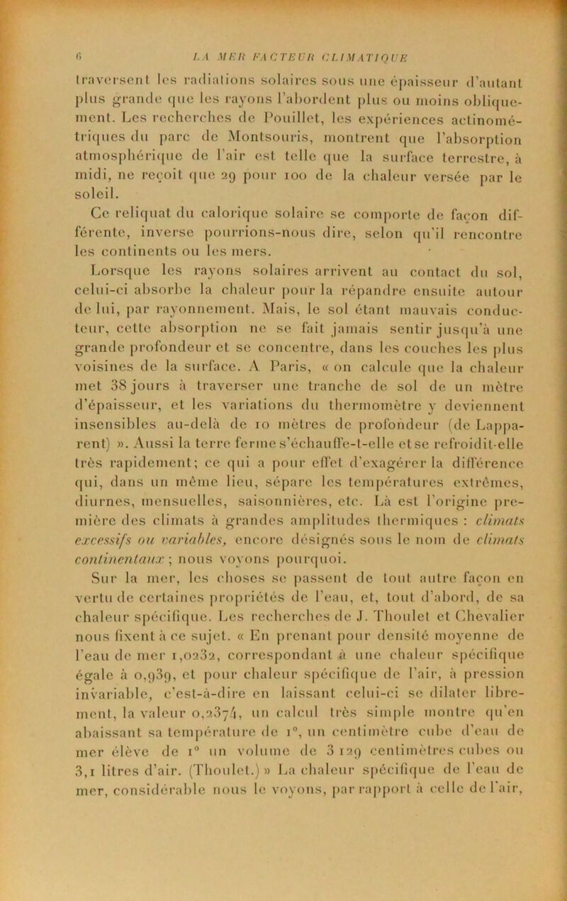 (■) /. I MEU EACTEVH CUMATIQUE Iravoi-sont les radinlions solaires sous mie épaisseur (raiitant plus grande (jue les rayons l’abordent plus ou moins oblique- ment. Les recherches de Pouillet, les expériences aclinomé- tri(|ucs du parc de Montsouris, montrent que l’absorption atmosphéri({ue de l’air est telle que la surface terrestre, à midi, ne reçoit (pie 29 pour 100 de la chaleur versée par le soleil. Ce reliquat du calorique solaire se comjiortc de façon dif- férente, inverse pourrions-nous dire, selon qu’il rencontre les continents on les mers. Lorsque les rayons solaires arrivent au contact du sol, celui-ci absorbe la chaleur jiour la répandre ensuite autour de lui, par rayonnement. iNIais, le sol étant mauvais conduc- teur, cette absorption ne se fait jamais sentir juscju’à une grande profondeur et se concentre, dans les couches les plus voisines de la surface. yV Paris, « 011 calcule que la chaleur met 38 jours à traverser une tranche de sol de un mètre d’épaisseur, et les variations du thermomètre y deviennent insensibles au-delà de 10 mètres de profondeur (de Lapj)a- rent) ». iVussi la terre ferme s’échauffe-t-elle et se refroidit-elle très rapidement; ce qui a pour effet d’exagérer la différence cpii, dans un même lieu, sépare les températures extrêmes, diurnes, mensuelles, saisonnières, etc. Là est l’origine pre- mière des climats à grandes amplitudes thermiques : climats excessifs on variables, encore désignés sous le nom de clivia/s C07itinentaux \ nous voyons pourquoi. Sur la mer, les choses se passent de tout autre façon en vertu de certaines propriétés de l’eau, et, tout d’abord, de sa chaleur spécifique. Les recherches de J. Thoulet et (Chevalier nous fixent à ce sujet. « En prenant pour densité moyenne de l’eau de mer 1,0232, corresj)ondant à une chaleur spécifique égale à 0,939, cl pour chaleur s|)écifi(|uc de l’air, à pression invariable, c’est-à-dire en laissant celui-ci se dilater libre- ment, la valeur 0,237/1, un calcul très simple montre qu’en abaissant sa température de 1°, un centimètre cube d’eau de mer élève de 1“ un volume de 3 129 centimètres cid)es ou 3,1 litres d’air. (Thoulet.)» La chaleur spécifique de l’eau de mer, considérable nous le voyons, parrapj)ort à celle de l'air.