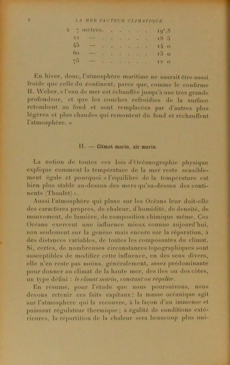 cTi:tn eu M,en ou F. 7 mètres. ■ • ati — .... i8 5 /i 5 — .... I \ O ()<^ — . . . . 13 O yÔ .... I •.< t) En hiver, donc, ralinos|)lière inaritiinc ne saurait être aussi Iroide <|ue celle du continent, parce que, coninie le confirme II. W'eber, « l'eau de mer est échauflee jusqu’à une très grande l)rofondeur, et que les couclies refroidies de la surface retomhenl au fond et sont remplacées par d’autres plus légères et j)lus chaudes qui remontent du fond et réchaulfent ratmos[)hèi‘e. » H. — Climat marin, air marin. T^a notion de toutes ces lois d’()céanograj)hie j)hysique e.\j)lique comment la température de la mer reste sensible- ment égale et j)our(juoi « l’écpiilibre delà température (‘st bien j)lus stable au-dessus des mers (pi’au-dessus des conti- nents (Tboulet) ». Aussi l’atmosphère qui |)lane sur les Océans leur doit-elle des caractères |)ropres, de chaleur, d’humidité, de densité, de mouvement, de lumière, de composition chimi(|U(î même. Ces Océans exercent une iniluence mieux connue aujourd’hui, non seulement sur la genèse mais encore sur la réparation, à des distances vaidables, de toutes les composantes du climat. Si, certes, de nombiauises circonstances topographi(|ues sont susce[)til)les de modilier cette inllueiu'e, en des sens divers, elle n’en reste pas moins, généralement, assez prédominante pour donner au climat do la haute mer, des îles ou des côtes, un ty|)C défini : le rlimnlnnarin, comtant ou régulier. En résumé, j)our l’étude que nous poursuivons, nous d(‘vons l'ctenir ces faits capitaux : la masse' océaniepic agit sur l’atmosphère epii la recouvre, à la façon d’un imnu'nse et puissant régulateur thermiepie, ; à égalité do conditions exté- lieures, la répartition de la chaleur sera lu'aucoup plus uni-