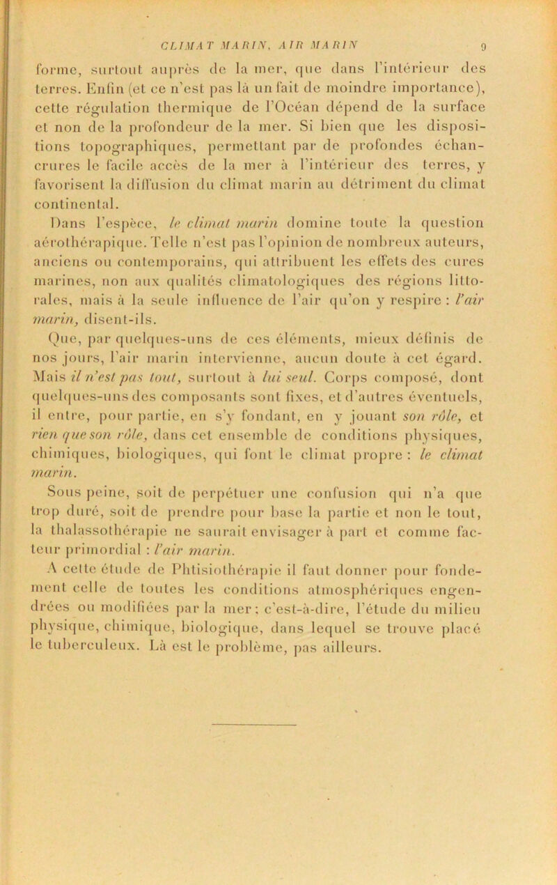 fonnc, surtout auprès de la mer, que dans rinlcricur des terres. Eiiün (et ee n’est pas là un lait de moindre importance), cette régulation thermique de l’Océan dépend de la surface et non de la profondeur de la mer. Si bien que les disposi- tions topograj)hiques, permettant par de j)rofondes échan- crui'es le facile accès de la mer à l’intérieur des terres, y favorisent la dilfusion du climat marin au détriment du climat continental. Dans l’espèce, lo climat marin domine toute la question aérothérapi(|ue. Telle n’est pas l’opinion de nombreux auteurs, anciens ou contemj)orains, qui attribuent les effets des cures marines, non aux (pialités climatologiques des régions litto- rales, mais à la seule influence de l’air qu’on y respire : l’air marin, disent-ils. ()ue, par quehjues-uns de ces éléments, mieux définis de nos joui-s, l’air marin intervienne, aucun doute à cet égai-d. il n’est pan tout, surtout à lui seul. Cor|)S composé, dont (juebpies-uns des composants sont fixes, et d’autres éventuels, il entre, pour |)artie, en s’y fondant, en y jouant son rôle, et rien que son rôle, dans cet ensemble de conditions physiques, chimiques, biologiijues, (jui font le climat propre : le climat marin. Sous peine, soit do perpétuer une confusion qui n’a que trop duré, soit de pi’endre pour base la partie et non le tout, la thalassothéraj)ie ne saurait envisager à part et comme fac- teur primordial : l’air marin. A cette étude de IMitisiothérapic il faut donner jiour fonde- ment celle de toutes les conditions atmosjihériipies engen- drées ou modifiées jiar la mer; c’est-à-dire, l’étude du milieu physiijue, chimicpie, biologique, dans lequel se trouve placé le tuberculeux. Là est le problème, [>as ailleurs.