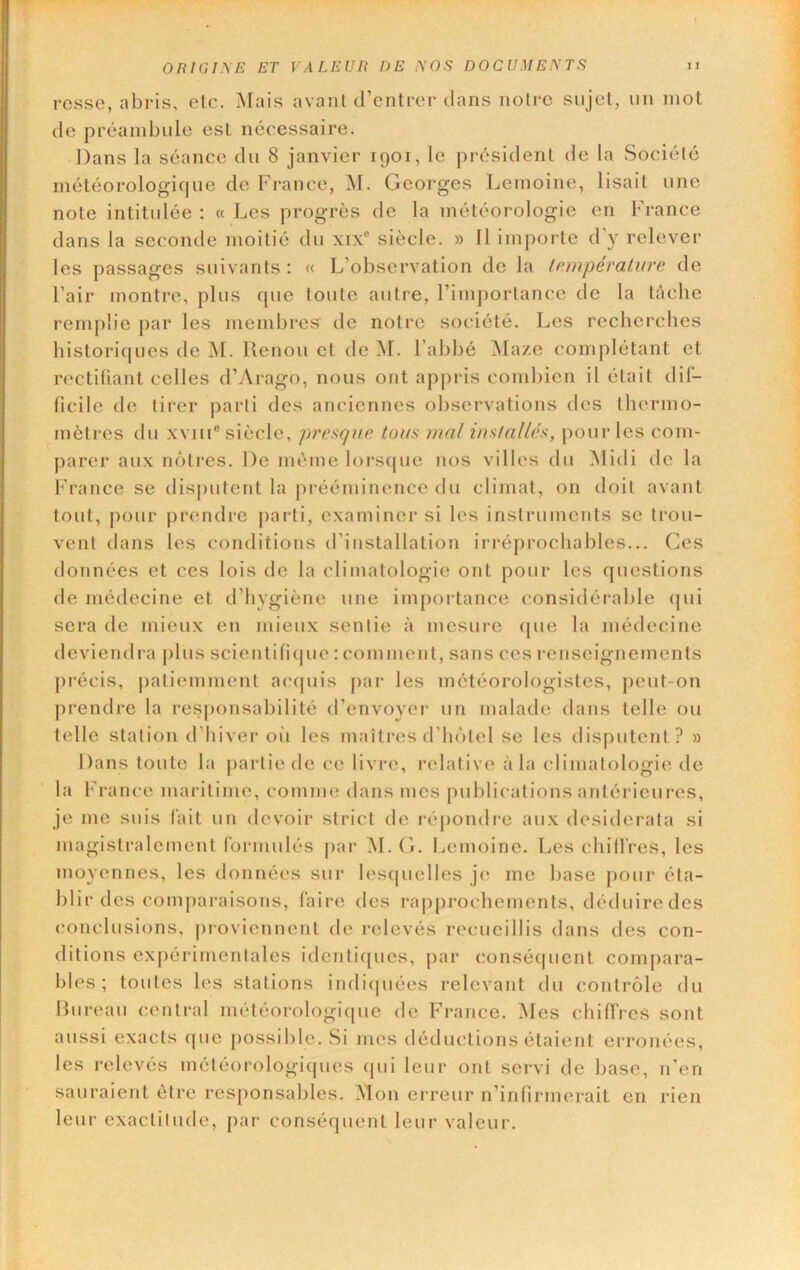rcsse, abris, elc. Mais avant d’cnlrer dans notre sujet, un mot de préambule est nécessaire. Dans la séance du 8 janvier 1901, le président de la Société météorologique de France, M. Georges Lemoine, lisait une note intitulée : « Les progrès de la météorologie en France dans la seconde moitié du xix® siècle. » Il importe d’y relever les passages suivants : « L’observation de la température de l’air montre, plus que toute autre, l’importance de la lâcbe remplie par les membi*es de notre société. Les recherches bistoricpies de M. Renou et de M. l’abbé iMaze complétant et rectifiant celles d’Arago, nous ont appris combien il était dif- ficile de tirer parti des anciennes observations des thermo- mètres du xviii® siècle, presque tous mal installés, |)our les com- parer aux nôtres. De même lorsijue nos villes du Midi de la f'rance se disputent la prééminence du climat, on doit avant tout, j)our prendre parti, examiner si les instruments se trou- vent dans les conditions d'installation irréprochables... Ces données et ces lois de la climatologie ont pour les questions de médecine et d’hygiène une importance considérable fjui sera de mieux en mieux sentie à mesure que la médecine deviendra plus scientificpie : comment, sans ces renseignements pi-écis, patiemment acipiis jiar les météorologistes, peut-on prendre la responsabilité d’envoyei' un malade dans telle ou telle station d’hiver oi'i les maîtres d’hôtel se les disputent? » Dans toute la jiartie de ce livre, relative à la climatologie de la France maiâtime, comme dans mes publications antérieures, je me suis fait un devoir strict de répondre aux desiderata si magistralement formulés |)ar ]M. G. Ijemoine. Les cliill'res, les moyennes, les données sur lescpielles je me base pour éta- blir des comjiaraisons, faire des rajiprochements, déduiredes conclusions, proviennent de relevés recueillis dans des con- ditions expérimentales identiques, par (mnséquent compara- bles ; toutes les stations indiquées relevant du contrôle du Bureau central méléorologicpie de France. Mes chiffres sont aussi exacts que possible. Si mes déductions étaient erronées, les relevés météorologiques cpii leur ont servi de base, n’en sauraient être responsables. Mon erreur n’infirmerait en rien leur exactitude, par conséquent leur valeur.