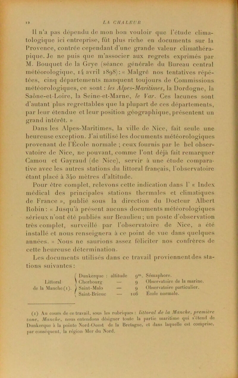Il u’:i [)as dépoiulii do juoii ln)ii vouloir- (|uc réliidc cliiira- lologicjuc ici onU-eprise, fùl plus riche eu documents sur la Provence, contrée ce|)endant d’une grande valeur climathéra- ])i(jue. Je ne puis que m’associer aux regrets exprimés par M. lloiupiet de la Grye (séance générale du Bureau central météorologi(|ue, i/i avril 1898) :« Malgré nos tentatives l’épé- tées, ciiuj déjrai temenls manquent toujours de Commissions météorologirjues, ce sont : les Alpes-Maritimes, la Dordogne, la Saône-et-Loii-e, la Seine-ct-Marne, le Var. Ces lacunes sont d’autant plus regi-ettal)les (jue la plupart de ces départements, par leur étendue et leur position géographicpie, j)réscntent un grand intérêt. » Dans les Alpcs-iMai-itimes, la ville de Xice, l'ait seule une heureuse exception. J’ai utilisé les documents météorologicpies provenant de l’Ecole normale ; ceux l'ournis j>ar le bel obser- vatoire de Nice, ne pouvant, comme l’ont déjà fait remaixjuer Camou et Cayraud (de Nice), servii* à une étude conij)ara- tive avec les autres stations du littoral français, l’observatoire étant placé à 34o mètres d’altitude. Pour être complet, relevons cette indication dans P « Index médical des princij)ales stations thermales et climatiques de France », |)ublié sous la direction du Docteur Albert Bohin: « Jusqu’à présent aucuns documents météorologicpies sérieux n’ont été publiés sur Beauli('u ; un j)oste d’observation très complet, sui‘veillé j)ar l’observatoire de Nice, a été installé et nous renseigneia à c(‘ point de vue dans (|ueb|ues années. » Nous ne saurions assez féliciter nos conl'i-ères de celte heureuse détermination. Les documents utilisés dans ce travail proviennent des sta- tions suivantes: l/iUoral (le la Maticlic(i). 1 Saiiil-Mi { Sainl-Br ( Dmikerqnc : altitude (j'. Séinapliorc. I (llierl)ourg — -Malo ieuc () Observatoire de la marine. () Observatoire particulier. loO Ecole normale. (i) .\u cours de ce travail, sous les rubricpies ; liltornl de In Mntiche, pretuièrc zone, Manche, nous entendons désif^ner toute la j(artie maritime tpii s étend de Dunkercpie à la pointe Mord-Ouest do la Bretagne, et dans laquelle est com|irisc, par conséquent, la région Mordu Nord.