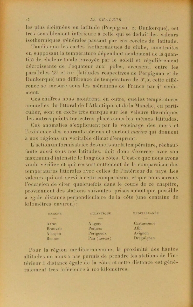 LA a l[ A LU un th les plus éloignées en latiliidc (Perpignan el Dunkeiapie), est 1res sensiblement inférieure à celle ([ui se déduit des valeurs isotbcrmicjues générales |)assant par ces cercles de latitude. 'fandis cpie les cartes isotlierini(pies du globe, construites en supposant la température dépendant seulement de la(}uan- tilé de chaleur totale envoyée par le soleil et régulièrement décroissante de l’équateur aux pôles, accusent, entre les parallèles 43 et 5i“ (latitudes respectives de Perpignan et de Dunkerque) une dillérence de température de G,5, cette dille- rence se mesure sous les méridiens de France par 4“ seule- ment. Ces chiffres nous montrent, on outre, (jue les tenij)ératures annuelles du littoral de r.Atlantique et delà Manche, en parti- culier, sont en excès très mar(|ué sur les valeurs thermiques des autres points terrestres placés sous les mêmes latitudes. Ces anomalies s’expli(juent par le voisinage des mers et l’existence des courants aériens et surtout qui donnent à nos régions un véritable climat d’eiu[)runt. L’action uniformisatrice des mers sur la température, réchauf- fante aussi sous nos latitudes, doit donc s’exercer avec son maximum d’intensité le long des côtes. C’est ce que nous avons voulu vérifier et qui ressoi t nettement de la comparaison des températures littorales avec celles de l’intérieur du pays. Les valeurs qui ont servi à cette comparaison, et que nous aurons l’occasion de citer quelquefois dans le cours de ce chapitre, proviennent des stations suivantes, prises autant que possible à égale distance perpendiculaire de la côte (une centaine de kilomètres environ) : .MANCMK ATLANTIQUE MÉDITERRANÉE Arras Angers Carcassonne Heauvais l’oiliers Albi Alençon Périgiieiix Avignon Hcniics Pau (Lcscar) Draguignan Pour la région méditerranéenne, la proximité îles hautes altitudes ne nous a pas permis de prendre les stations de l’in- téideurà distance égale de la irôte, et cette distance est géné- ralement très inférieure à loo kilomèti’cs.