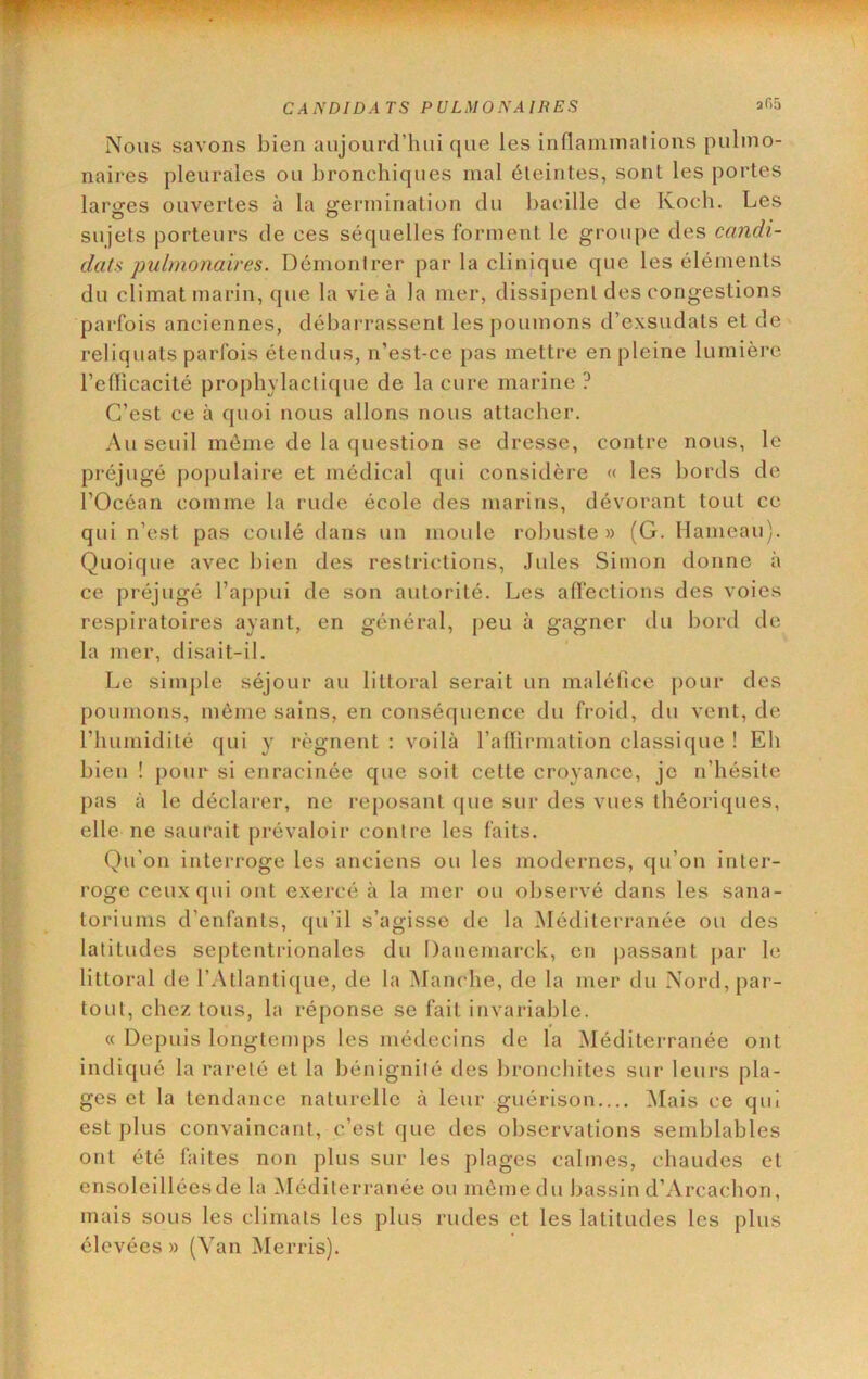^WP»?w7T~37'; \ CAiYDIDATS PULMONAIRES afiS IVous savons bien aujourd’hui que les inflaniinalions pulmo- naires pleurales ou bronchiques mal éteintes, sont les portes larofes ouvertes à la i^ermination du bacille de Koch. Les sujets porteurs de ces séquelles forment le groupe des candi- dats pulmonaires. Démontrer par la clinique que les éléments du climat marin, que la vie à la mer, dissipent des congestions parfois anciennes, débarrassent les poumons d’exsudats et de reliquats parfois étendus, n’est-ce pas mettre en pleine lumière redicacité prophylactique de la cure marine ? C’est ce à quoi nous allons nous attacher. Au seuil môme de la question se dresse, contre nous, le préjugé ])opulaire et médical qui considère « les bords de l’Océan comme la rude école des marins, dévorant tout ce qui n’est pas coulé dans un moule robuste» (G. Hameau). Quoique avec bien des restrictions, Jules Simon donne à ce préjugé l’appui de son autorité. Les affections des voies respiratoires ayant, en général, peu à gagner du bord de la mer, disait-il. Le simple séjour au littoral serait un maléfice pour des poumons, môme sains, en conséquence du froid, du vent, de l’humidité qui y régnent : voilà l’affirmation classique ! Eli bien ! pour si enracinée que soit cette croyance, je n’hésite pas à le déclarer, ne reposant (jue sur des vues théoriques, elle ne saurait prévaloir contre les faits. Qu’on interroge les anciens ou les modernes, qu’on inter- roge ceux qui out exercé à la mer ou observé dans les sana- toriums d’enfants, qu’il s’agisse de la ^Méditerranée ou des latitudes septentrionales du Daneniarck, en passant par le littoral de l’Atlantique, de la iManche, de la mer du Nord, par- tout, chez tous, la réponse se fait invariable. « Depuis longtemps les médecins de la Méditerranée ont indiqué la rareté et la bénignité des bronchites sur leurs pla- ges et la tendance naturelle à leur guérison.... ^lais ce qui est plus convaincant, c’est que des observations semblables ont été faites non plus sur les plages calmes, chaudes et ensoleilléesde la Méditerranée ou môme du bassin d’Arcachon, mais sous les climats les plus rudes et les latitudes les plus élevées » (Van iMerris).