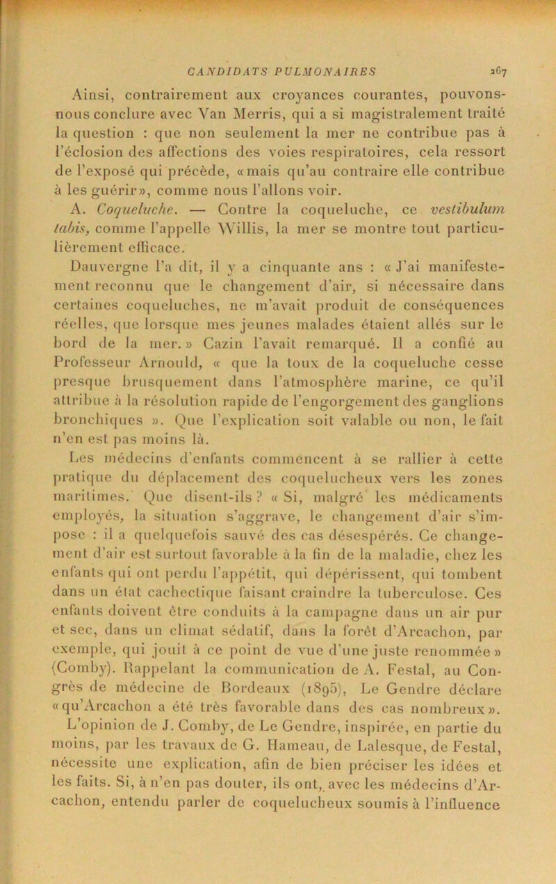 Ainsi, contrairement aux croyances courantes, pouvons- nous conclure avec Van Merris, qui a si magistralement traité la question : que non seulement la mer ne contribue pas à l’éclosion des affections des voies respiratoires, cela ressort de l’exposé qui précède, «mais qu’au contraire elle contribue à les guérir», comme nous l’allons voir. A. Coqueluche. — Contre la coqueluche, ce vestihulum lahis, comme l’appelle Wülis, la mer se montre tout particu- lièrement eflicace. Dauvergne l’a dit, il y a cinquante ans : « J’ai manifeste- ment reconnu que le changement d’air, si nécessaire dans certaines coqueluches, ne m’avait j)roduit de conséquences réelles, que lorsque mes jeunes malades étaient allés sur le bord de la mer. » Cazin l’avait remarqué. 11 a confié au Professeur Arnould, « que la toux de la coqueluche cesse presque brusquement dans ratmos])hère marine, ce qu’il attribue à la résolution rapide de l’engorgement des ganglions bronchiques ». Que l’explication soit valable ou non, le fait n’en est j)as moins là. Les médecins d’enfants commencent à se rallier à cette pratique du déplacement des co(juelucheux vers les zones maritimes. Que disent-ils ? « Si, malgré les médicaments em])lo3'és, la situation s’aggrave, le changement d’air s’im- pose : il a quelquefois sauvé des cas désespérés. Ce change- ment d’air est surtout favorable à la fin de la maladie, chez les enfants qui ont perdu l’appétit, qui dépérissent, (jui tombent dans un état cachectique faisant craindre la tuberculose. Ces enfants doivent être conduits à la campagne dans un air pur et sec, dans un climat sédatif, dans la forêt d’Arcachon, par exemple, qui jouit à ce point de vue d’une juste renommée» (Comby). Rappelant la communication de A. Restai, au Con- grès de médecine de Bordeaux (iSgh), Le Gendre déclare «qu’Arcachon a été très favorable dans des cas nombreux». L’opinion de J. Comby, de Le Gendre, inspirée, en partie du moins, par les travaux de G. Hameau, de Lalesque, de Restai, nécessite une ex()lication, afin de bien préciser les idées et les faits. Si, à n’en pas douter, ils ont,, avec les médecins d’Ar- cachon, entendu parler de coquelucheux soumis à l’influence