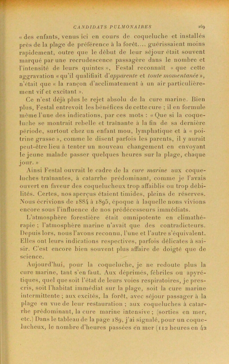 « des enfants, venus ici en cours de coqueluche et installés près de la plage de préférence à la forêt— guérissaient moins rapidement, outre que le début de leur séjour était souvent marqué par une recrudescence passagère dans le nombre et l’intensité de leurs quintes », Festal reconnaît « que cette aggravation «qu’il qualifiait cV apparente et toute momentanée'n, n’était que « la rançon d’acclimatement à un air particulière- ment vif et excitant ». Ce n’est déjà plus le rejet absolu de la cure marine. Bien plus, Festal entrevoit les bénéfices de cette cure ; il en formule même l’une des indications, par ces mots : « Que si la coque- luche se montrait rebelle et traînante à la fin de sa dernière période, surtout chez un enfant mou, lymphatique et à « poi- ti-ine grasse », comme le disent parfois les parents, il y aurait peut-être lieu à tenter un nouveau changement en envoyant le jeune malade passer quelques heures sur la plage, chaque jour. » Ainsi Festal ouvrait le cadre de la cure marine aux coque- luches traînantes, à catarrhe prédominant, comme je l’avais ouvert en faveur des coquelucheux trop affaiblis ou trop débi- lités. Certes, nos aperçus étaient timides, ph'ins de réserves. Nous écrivions de i884 à i8g5, époque à laquelle nons vivions encore sous l’influence de nos [)rédécesseurs immédiats. L’atmosj)hère forestière était omnipotente en climathé- rapie ; l’atmosphère marine n’avait que des contradicteurs. Depuis lors, nous l’avons reconnu, l’une et l’autre s’équivalent. Elles ont leurs indications respectives, parfois délicates à sai- sir. C’est encore bien souvent plus affaire de doigté que de science. Aujourd’hui, pour la coqueluche, je ne redoute j)lus la cure marine, tant s’en faut. Aux déprimés, fébriles ou apyré- tiq lies, ([uel que soit l’état de leurs voies resj)iratoires, je pres- cris, soit l’habitat immédiat sur la plage, soit la cure marine intermittente ; aux excités, la forêt, avec séjour passager à la plage en vue de leur restauration ; aux co([ueluches à catar- rhe prédominant, la cure marine intensive ; (sorties en mer, etc.) Dans le tableau de la page 189, j’ai signalé, pour un coijue- lucheux, le nombre d’heures passées en mer (112 heures en l\%