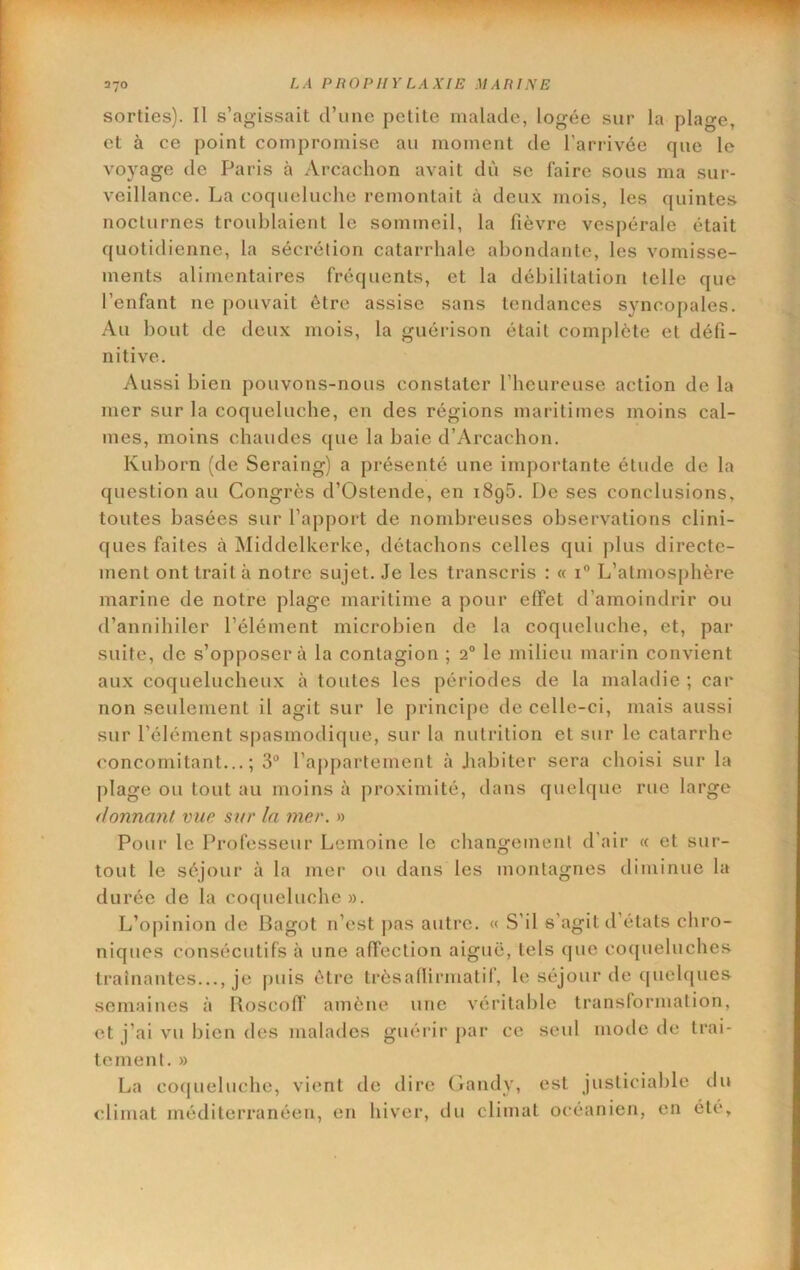 sorties). Il s’agissait d’une petite malade, logée sur la plage, et à ce point compromise au moment de l’arrivée que le voyage de Paris à Arcachon avait dù se faire sous ma sur- veillance. La coqueluche remontait à deux mois, les quintes nocturnes troublaient le sommeil, la fièvre vespérale était quotidienne, la sécrétion catarrhale abondante, les vomisse- ments alimentaires fréquents, et la débilitation telle que l’enfant ne pouvait être assise sans tendances syncopales. Au bout de deux mois, la guérison était complète et défi- nitive. Aussi bien pouvons-nous constater l’heureuse action de la mer sur la coqueluche, en des régions maritimes moins cal- mes, moins chaudes ([ue la haie d’Arcachon. Kuhorn (de Seraing) a présenté une importante étude de la question au Congrès d’Ostende, en 1896. De ses conclusions, toutes basées sur l’apport de nombreuses observations clini- ques faites à Middelkcrke, détachons celles qui plus directe- ment ont trait à notre sujet. Je les transcris : « i® L’atmosphère marine de notre plage maritime a pour effet d’amoindrir ou d’annihiler l’élément microbien de la coqueluche, et, par suite, de s’opposera la contagion ; 2° le milieu marin convient aux coquelucheux à toutes les périodes de la maladie ; car non seulement il agit sur le principe de celle-ci, mais aussi sur l’élément spasmodique, sur la nutrition et sur le catarrhe concomitant...; 3® rajipartement à Jiabiter sera choisi sur la plage ou tout au moins à proximité, dans quelque rue large donnant vue sur la mer. » Pour le Professeur Lemoine le changement d’air « et sur- tout le séjour à la mer ou dans les montagnes diminue la durée de la coqueluche». L’opinion de Bagot n’est pas autre. « S’il s’agit d’états chro- niques consécutifs à une affection aiguë, tels que coqueluches traînantes..., je puis être trèsaflirmatif, le séjour de ([uehjues semaines à Roscoff amène une véritable transformation, et j’ai vu bien des malades guérir |)ar ce seul mode de trai- tement. » La coqueluche, vient de dire (fandy, est justiciable du climat méditerranéen, en hiver, tlu climat océanien, en été.