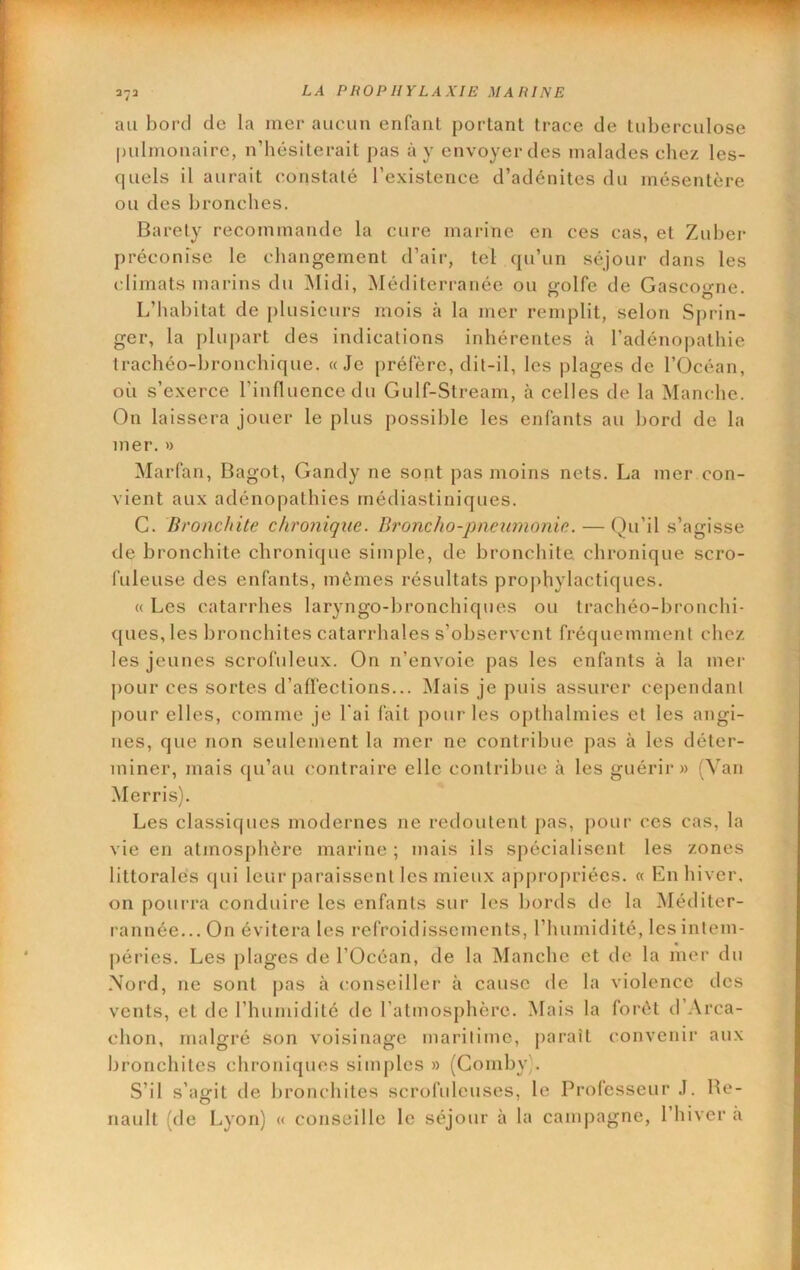 au bord de la mer aucun enfant portant trace de tuberculose pulmonaire, n’hésiterait pas à y envoyer des malades chez les- quels il aurait constaté l’existence d’adénites du mésentère ou des bronches. Baréty recommande la cure marine en ces cas, et Zuber préconise le changement d’air, tel qu’un séjour dans les climats marins du Midi, Méditerranée ou golfe de Gascogne. L’habitat de plusieurs mois à la mer remplit, selon Sprin- ger, la plupart des indications inhérentes à l’adénopathie trachéo-bronchique. «Je préfère, dit-il, les plages de l’Océan, où s’exerce l’influence du Gulf-Stream, à celles de la Manche. On laissera jouer le plus possible les enfants au bord de la mer. » Marfan, Bagot, Gandy ne sont pas moins nets. La mer con- vient aux adénopathies médiastiniques. G. Bronchite chronique. Broncho-pneumonie. — Qu’il s’agisse de bronchite chronique simple, de bronchite, chronique scro- fuleuse des enfants, mêmes résultats prophylactiques. « Les catarrhes laryngo-bronchiques ou trachéo-bronchi- ques, les bronchites catarrhales s’observent fréquemment chez les jeunes scrofuleux. On n’envoie pas les enfants à la mer pour ces sortes d’aflections... Mais je puis assurer cependant j)Our elles, comme je l'ai fait pour les opthalmies et les angi- nes, que non seulement la mer ne contribue pas à les déter- miner, mais cju’au contraire elle contribue cà les guérii*» (Van Merris). Les classiques modernes ne redoutent pas, j)our ces cas, la vie en atmos[)hère marine ; mais ils spécialisent les zones littorales qui leur paraissent les mieux ap[)i‘opriécs. « En hiver, on pourra conduire les enfants sur les bords de la Méditer- rannée...On évitera les refroidissements, l’humidité, les intem- péries. Les plages de l’Océan, de la Manche et de la mer du Nord, ne sont pas à (mnseiller à cause de la violence des vents, et de l’humidité de l’atmosphère. Mais la forêt d’.Vrca- chon, malgré son voisinage maritime, j>araît convenir aux bronchites chroniques simj)les » (Comby). S’il s’agit de bronchites scrofuleuses, le Professeur J. Be- nault (de Lyon) « conseille le séjour à la campagne, l’hiver ii