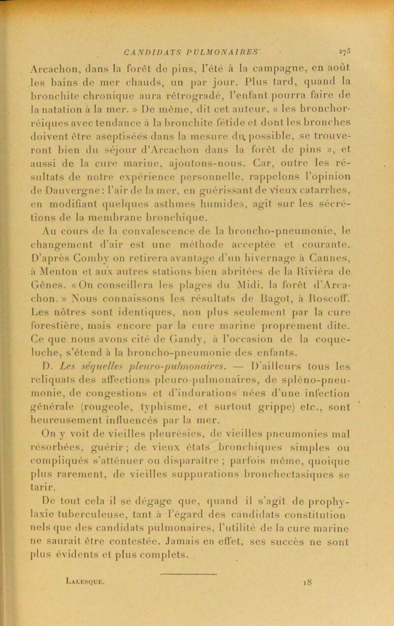 Ai*cachon, dans la forêt de pins, l’étc à la campagne, en aoiit les bains de mer cliands, un par jour. Pins tard, quand la bronchite chronicpie aura rétrogradé, reniant pourra faire de la natation à la mer. » De môme, dit cet auteur, « les bi’oncbor- réi([ues avec tendance à la bronchite fétide et dont les bronches doivent être asejHisées dans la mesm e du. possible, se trouve- ront bien du séjour d’Arcachon dans la forêt de pins », et aussi de la cure marine, ajoutons-nous. Car, outre les ré- sultats de noti-e expérience [)ersonnelle, rappelons l’opinion de Dauvergne: Pair de la mer, en guérissant de vieux catari hes, en modifiant (juel(|ues asthmes humides, agit sur les sécré- tions de la meinbi ane broncluhpie. Au cours de la convalescence de la broncho-pneumonie, le changement d’air est une méthode acM'cptéc et courante. D’après Comby on l'etirera avantage d’un hivernage à Cannes, à Menton et aux autres stations bien abidtées fie la lîiviéra de Gênes. « On conseillei'a les [)lages du Midi, la forêt d’Arca- chon. » Nous connaissons les résultats de Bagot, à Boscolf. Les nôtres sont identiques, non j)lus seulement par la cui’e forestière, mais encore pai‘ la cure marine proprement dite. Ce que nous avons cité de (îandy, à l’occasion de la coque- luche, s’étend à la broncho-pneumonie des enfants. D. Les séquelles plciiro-pulmonnires. — D'ailleurs tous les reliquats des affections pleuro-pulmonaires, de si)léno-pneu- monie, de congestions et d’indurations nées d’une infection générale (rougeole, typhisme, et surtout gr‘i[)pe) etc., sont heirreusement influencés par- la mer. On y voit de vieilles pleitrésies, de vieilles [rneumonies mal résorbées, guérir; de vieux états bronchif|ues sinqrles ou complif[ués s’atténrrer ou disparaîtr-c ; parfois même, (|uoi(pie plus rarement, de vieilles suppur-ations bronchectasi(|ues se tarir. De torrt cela il se dégage epte, f|ttand il s’agit de proj)hy- laxie tuberculeuse, tant à l’égard des carrdidats constitution nels qire des candidats pulmonaires, l’utilité de la cure marine rte sairrait être contestée. Jamais en effet, ses succès ne sont j)lus évidents et plus complets. Lalksque. 18