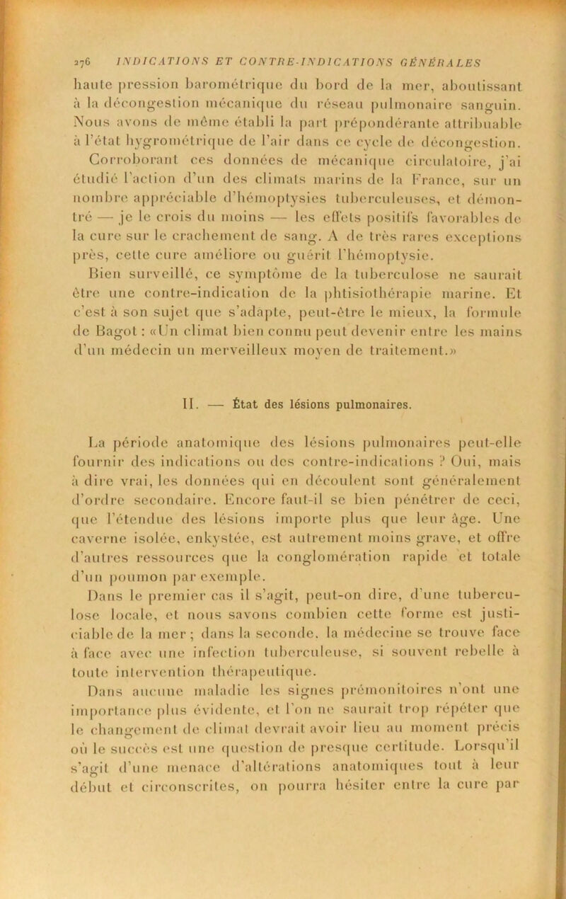 liante pression baroniétricjue du bord de la mer, aboutissant à la dérongeslion niécani(|ue du réseau pulmonaire sanguin. Nous avons de môme établi la part prépondérante attribuable à l’état hygrométrique de l’air dans ce cycle de décongestion. Corroborant ces données de mécanique circulatoire, j’ai étudié l’action d’un des climats marins de la France, sur un nombre ajipréciable d’hémoptysies tuberculeuses, et démon- tré — je le crois du moins — les effets positifs favorables de la cure sur le crachement de sang. A de très rares e.\ce|)tions près, cette cure améliore ou guérit riiémoptysie. Bien surveillé, ce symptôme de la tuberculose ne saurait être une contre-indication do la i)htisiolliéra|)ie marine. Et c’est à son sujet (jue s’adapte, peut-être le mieux, la formule de Bagot : «Un climat bien connu peut devenir entre les mains d’un médecin un merveilleux moyen de traitement.» II. — État des lésions pulmonaires. La période anatomi(|ue des lésions j)ulnionaires peut-elle fournir des indications ou des contre-indications ? Oui, mais à dire vrai, les données (|ui en découlent sont généralement tl’ordre secondaire. Encore faut-il se bien pénétrer de ceci, (|ue l’étendue des lésions importe plus que leur âge. Une caverne isolée, enkystée, est autrement moins grave, et offre d’autres ressources que la conglomération rapide et totale d’un |)oumon par exemple. Dans le premier cas il s’agit, peut-on dire, d’une tubercu- lose locale, et nous savons combien cette forme est justi- ciable de la mer; dans la seconde, la médecine se trouve face à face avec une infection tuberculeuse, si souvent rebelle a toute inlervention fhérapeuti((ue. Dans aucune maladie les signes j)rémoniloircs n’ont une importance plus évidente, cl l’on ne saurait tro|) répéter que le changement de cliinal devrait avoir lieu au moment précis où le siKU'CS est um; (|uestion de pres(|ue certitude. Lorsqu’il s’agit d’une menace d’altérations anatomiques tout à leur début et circonscrites, on pourra hésiter entre la cure par