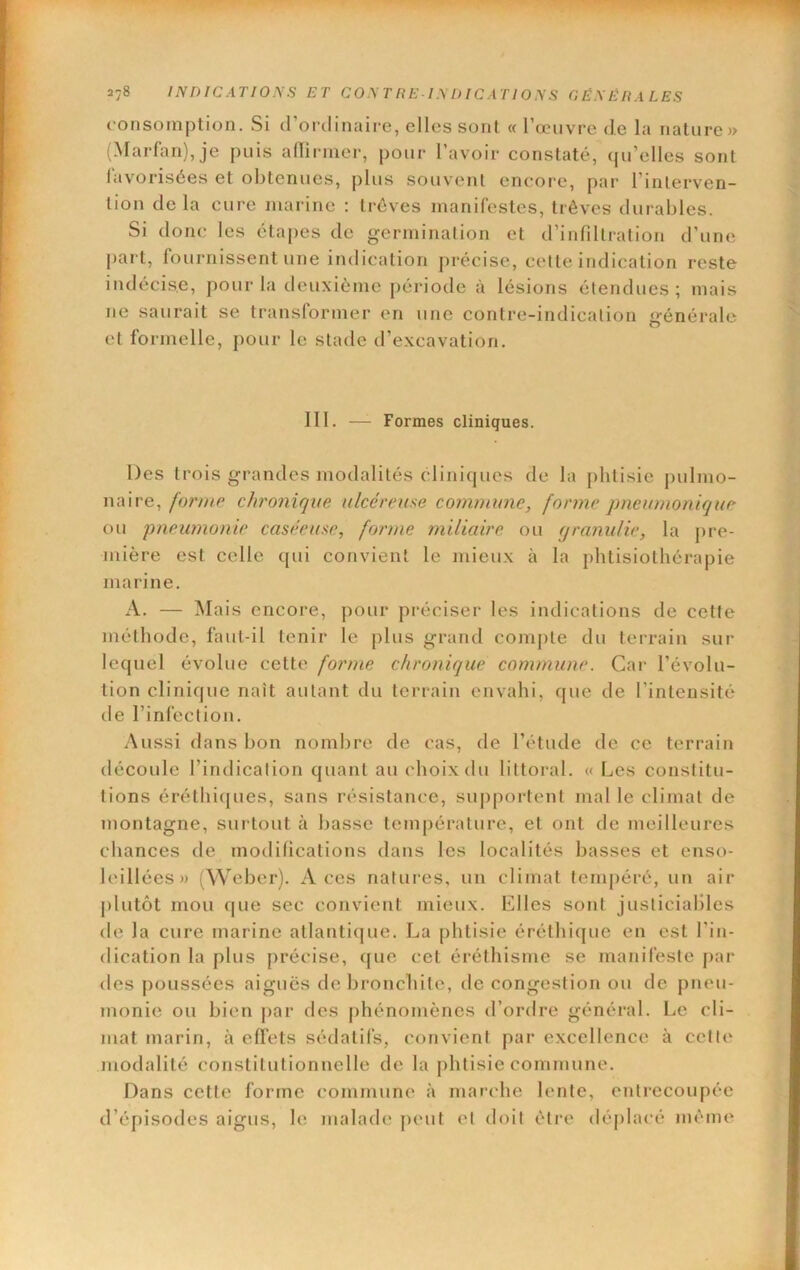 consomption. Si d’ordinaire, elles sont « l’œuvre de la nature» (Marfan),je puis adirmer, pour l’avoir constaté, qu’elles sont lavorisées et obtenues, plus souvent encore, par l’interven- tion de la cure marine : trêves manifestes, trêves durables. Si donc les étapes de germination et d’infdtration d’une part, fournissent une indication précise, cette indication reste indécise, pour la deuxième [)ériode à lésions étendues; mais ne saurait se transformer en une contre-indication générale et formelle, pour le stade d’excavation. 111. — Formes cliniques. Des trois grandes modalités cliniques de la phtisie pulmo- naire, fornip chronique ulcéreuse commune, forme pneumonique ou pneumonie caséeuse, forme miliaire ou (jranulie, la pre- mière est celle qui convient le mieux à la phtisiothérapie marine. A. — Mais encore, pour préciser les indications de cette méthode, faut-il tenir le plus grand compte du terrain sur lequel évolue cette forme chronique commune. Car l’évolu- tion clinique naît autant du terrain envahi, que de l’intensité de l’infection. Aussi dans bon nombre de cas, de l’étude de ce terrain découle l’indication quant au choix du littoral. « Les constitu- tions érétbiques, sans résistance, supportent mal le climat de montagne, surtout à basse temj)érature, et ont de meilleures chances de modifications dans les localités basses et enso- leillées» (Weber). Aces natures, un climat tempéré, un air plutôt mou que sec convient mieux. Elles sont justiciables de la cure marine atlantique. La phtisie éréthique en est l’in- dication la plus précise, que cet éréthisme se manifeste par des poussées aiguës de bronchite, de congestion ou de pneu- monie ou bien par des phénomènes d’ordre général. Le cli- mat marin, à eflets sédatifs, convient par excellence à cette modalité constitutionnelle de la phtisie commune. Dans cette forme commune à marche lente, entrecoupée d’épisodes aigus, le malade peut et doit être déplacé même