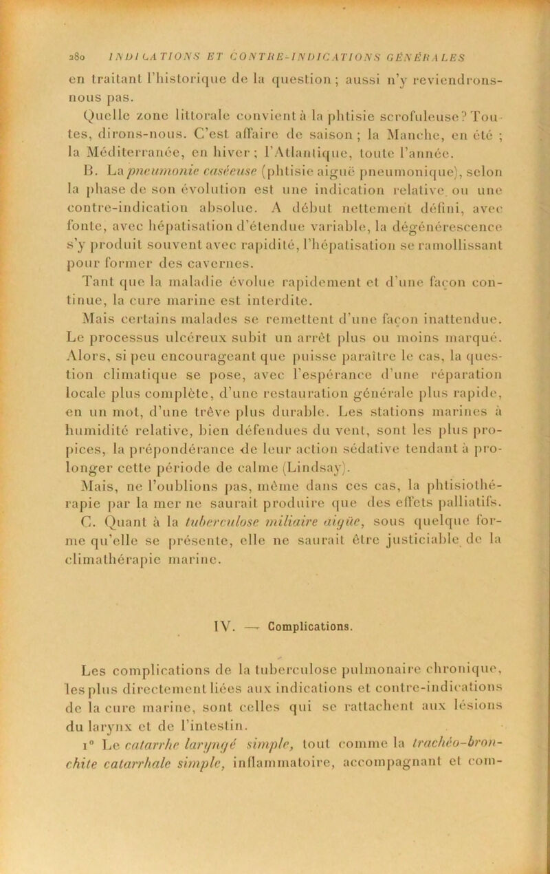 en Iraitanl rhisloricjuc de lu qiieslion ; aussi n’y reviendrons- nous pas. Quelle zone lillorale convientà la plilisie scrofuleuse ? Tou- tes, dirons-nous. C’est aflaire de saison; la Manche, en été ; la Méditerranée, en hiver; l’Atlanlique, toute l’année. 11. La pnoAimonie caséeuse (phtisie aiguë pneumonique), selon la phase de son évolution est une indication relative, ou une conti-e-indication absolue. A début netlemchl défini, avec fonte, avec hépatisation d’étendue variable, la dégénérescence s’y produit souvent avec rapidité, l’hépatisation se ramollissant pour former des cavernes. Tant que la maladie évolue rapidement et d’une façon con- tinue, la cure marine est interdite. Mais certains malades sc remettent d’une façon inattendue. Le processus ulcéreux subit un arrêt ]dus ou moins marqué. Alors, si pou encourageant que puisse paraître le cas, la (jues- tion climatique se [)ose, avec l’espérance d’une réparation locale plus complète, d’une restauration générale plus rapide, en un mol, d’une trêve plus durable. Les stations marines à humidité relative, bien défendues du vent, sont les plus pro- [)ices, la prépondérance <le leur action sédative tendant à j>ro- longer cette période de calme (Lindsay). Mais, ne l’oublions j)as, même dans cos cas, la plilisiolhé- rapie [)ar la mer ne saiwait produire que des ellëts j)alliatifs. C. Quant à la fuhercalose miliaire aiyüe, sous ([uelque for- me qu’elle se [)résenle, elle ne saurait être justiciable de la clirnalhérapic marine. IV. —- Complications. Les complications de la tuberculose })ulmonaire chronique, les plus directement liées aux indications et contre-indications de la cure marine, sont celles qui sc rattachent aux lésions du larynx et de l’inleslin. 1° Le catarrhe laripujé simple, tout comme la trachéo-bron- chite catarrhale simple, inllammaloire, accompagnant et coin-