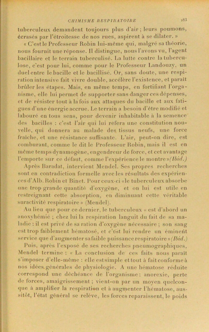 383 tuberculeux demandent toujours plus d’air; leurs poiunons, écrasés par l’étroitesse de nos rues, aspirent à se dilater. » « C’est le Professeur Robin lui-même qui, malgré sa théorie, nous fournit une réponse. Il distingue, nous l’avons vu, l’agent bacillaire et le terrain tuberculisé. La lutte contre la tubercu- lose, c’est pour lui, comme pour le Professeur Landouzy, un duel entre le bacille et le bacillisé. Or, sans doute, une respi- ration intensive fait vivre double, accélère l’existence, et paraît brûler les étapes. Mais, en même temps, en fortifiant l’oi*ga- nisme, elle lui permet de supporter sans danger ces dépenses, et de résister tout à la fois aux attaques du bacille et aux fati- gues d’une énergie accrue. Le terrain a besoin d’être modifié et labouré en tous sens, poui- devenir inhabitable à la semence des bacilles : c’est l’air qui lui refera une constitution nou- velle, qui donriera au malade des. tissus neufs, une force fraîche, et une résistance suflisantc. L’air, peut-on dire, est comburant, comme le dit le Professeur Robin, mais il est en même temps dynamogène, engendreur de force, et cet avantage l’emporte sur ce défaut, comme l’expérience le \x\oï\\vcy)(Ibi(L) Après Baradat, intervient Mendel. Ses propres recherches sont en contradiction formelle avec les l'ésultats des expérien- ces d’All). Robin et Binet. Pour ceux-ci «le tuberculeux absorbe une trop grande quantité d’oxygène, et on lui est utile en restreignant cette absorption, en diminuant cette véritable suraetivité respiratoire» (Mendel). Au lieu que pour ce dernier, le tuberculeux « est d’abord un anoxyhémié ; chez lui la respii-ation languit du fait de sa ma- ladie : il est privé de sa lation d’ox}^gène nécessaij-e ; son sang est trop faiblement hématosé, et c’est lui rendre un éminent service que d’augmenter sa faible puissance respiratoire » Puis, après l’exposé de ses recherches pneiimogra[)hiques, -Mendel termine : « La conclusion de ces faits nous parait s’imposer d’elle-mômc ; elle estsimple et tout à fait conforme à nos idées.générales de physiologie. A une hématose réduite correspond une déchéance de l’organisme: anorexie, perte de forces, amaigrissement ; vient-on par un moveii quelcon- que à amplifier la respiration et à augmenter l’hématose, aus- sitôt, l’état général se relève, les forces reparaissent, le poids