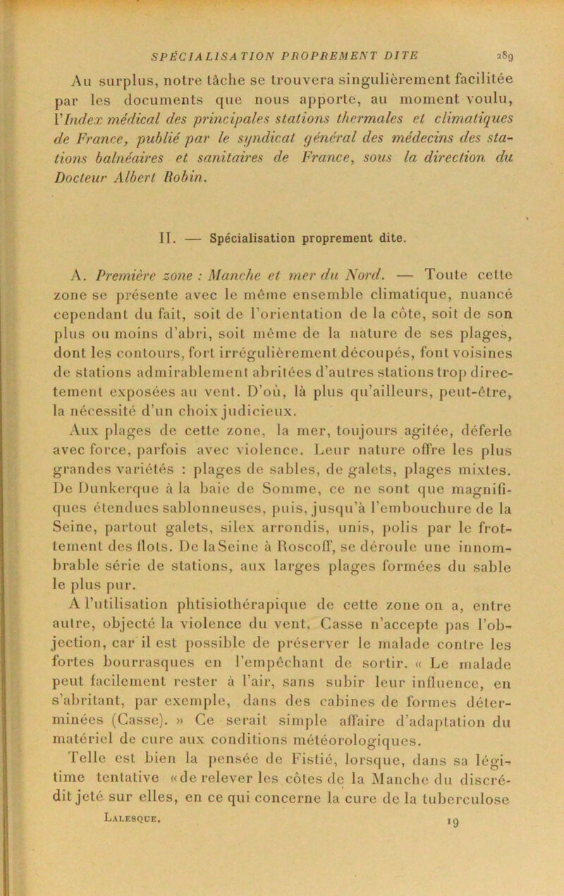 Au surplus, notre tâche se trouvera singulièrement facilitée par les documents que nous apporte, au moment voulu, VIndex médical des principales stations thermales et climatiques de France, publié par le syndicat général des médecins des sta- tions balnéaires et sanitaires de France, sous la direction du Docteur Albert Robin. II. — Spécialisation proprement dite. A. Première zone : Manche et mer du Nord. — Toute celle zone se présente avec le môme ensemble climatique, nuancé cependant du fait, soit de l’orientalion de la côte, soit de son plus ou moins d’abri, soit môme de la nature de ses plages, dont les contours, fort irrégulièrement découpés, font voisines de stations admirablement abritées d’autres stations trop direc- tement exposées au vent. D’où, là plus qu’ailleurs, peut-être, la nécessité d’un choix judicieux. Aux plages de cette zone, la mer, toujours agitée, déferle avec force, parfois avec violence. Leur nature offre les plus grandes variétés : plages de sables, de galets, plages mixtes. De Dunkerque à la baie de Somme, ce ne sont (|ue magnifi- (jues étendues sablonneuses, puis, jus(ju’à l’emboucbure de la Seine, partout galets, silex arrondis, unis, polis par le frot- tement des Ilots. De la Seine à Roscoff, se déroule une innom- brable série de stations, aux larges plages formées du sable le plus pur. A rutilisation pbtisiotbérapique de cette zone on a, entre autre, objecté la violence du vent. Casse n’accepte j)as l’ob- jection, car il est possible de préserver le malade contre les fortes bourrasques en l’empôcbant de sortir. « Le malade peut facilement rester à l’air, sans subir leur influence, en s’abritant, par exemple, dans des cabines de formes déter- minées (Casse). » Ce serait simple affaire d’adaptation du matériel de cure aux conditions météorologiques. Telle est bien la pensée de Fistié, lorsque, dans sa légi- time tentative «de relever les côtes de la Manche du discré- dit jeté sur elles, en ce qui concerne la cure de la tuberculose Lalesqüe. Iq