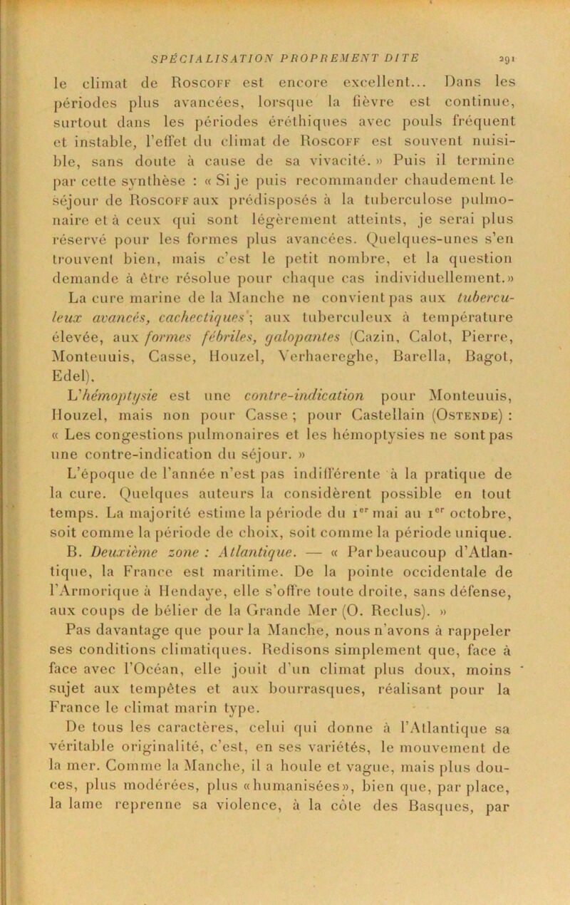 le climat de Roscoff est encore excellent... Dans les périodes plus avancées, lorsque la fièvre est continue, surtout dans les jiériodes éréthiques avec pouls fréquent et instable, l’effet du climat de Roscoff est souvent nuisi- ble, sans doute à cause de sa vivacité. » Puis il termine par cette synthèse : «.Si je puis recommander chaudement, le séjour de Roscoff aux prédisposés à la tuberculose pulmo- naire et à ceux qui sont légèrement atteints, je serai plus réservé pour les formes plus avancées. Quelques-unes s’en trouvent bien, mais c’est le petit nombre, et la question demande à être résolue pour chaque cas individuellement.)) La cure marine de la Manche ne convient pas aux tubercu- leux avancés, cachectiques'] aux tuberculeux à température élevée, aux formes fébriles, yalopantes (Cazin, Calot, Pierre, Monteuuis, Casse, flouzel, ^'erhaereghe, Barella, Ragot, Edel). h'hémoptysie est une contre-indication pour Monteuuis, Mouzel, mais non pour Casse ; pour Castellain (Ostende) : « Les congestions pulmonaires et les hémoptysies ne sont pas une contre-indication du séjour. » L’époque de l’année n’est pas indiiférente à la pratique de la cure. Quelques auteurs la considèrent possible en tout temps. La majorité estime la période du i®* mai au i®* octobre, soit comme la période de choix, soit comme la période unique. B. Deuxième zone : Atlantique. — « Par beaucoup d’Atlan- tique, la France est maritime. De la pointe occidentale de l’Armoricjue à Hendaye, elle s’offre toute droite, sans défense, aux coups de bélier de la Grande Mer (O. Reclus). » Pas davantage que pour la Manche, nous n’avons à rappeler ses conditions climaticjues. Redisons simplement que, face à face avec l’Océan, elle jouit d’un climat plus doux, moins * sujet aux tempêtes et aux bourrasques, réalisant pour la France le climat marin type. De tous les caractères, celui qui donne à l’Atlantique sa véritable originalité, c’est, en ses variétés, le mouvement de la mer. Comme la Manche, il a houle et vague, mais plus dou- ces, plus modérées, plus «humanisées», bien que, par place, la lame reprenne sa violence, à la côte des Basques, par