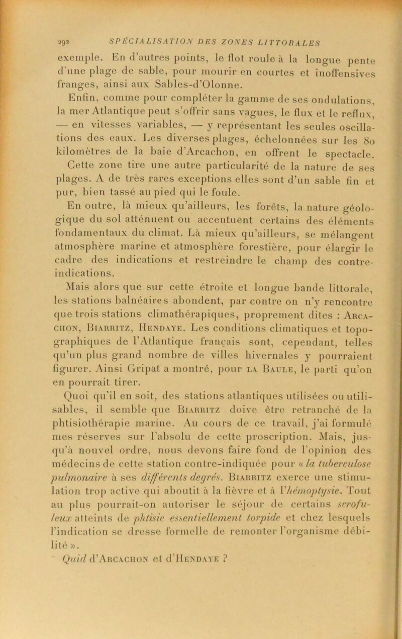 exemple. En d’autres points, le Ilot roule à la longue pente d’une plage de sable, pour jiiourir en courtes et ijiolTensivcs franges, ainsi aux Sables-d’Olonne. Enfin, comme pour compléter la gamme de ses ondulations, la mer Atlantique peut s’offrir sans vagues, le flux et le reflux, — en vitesses variables, — y représentant les seules oscilla- tions des eaux. Les diverses plages, échelonnées sur les 8o kilomètres de la baie d’Arcachon, en offrent le spectacle. Cette zone tire une autre particularité de la nature de ses plages. A de très rares exceptions elles sont d’un sable fin et pur, bien tassé au pied qui le foule. En outre, là mieux qu’ailleurs, les forêts, la nature géolo- gique du sol atténuent ou accentuent certains des éléments fondamentaux du climat. Là mieux qu’ailleurs, se mélangent atmosphère marine et atmosphère forestière, pour élargir le cadre des indications et restreindre le champ des contre- indications. Mais alors que sur cette étroite et longue bande littorale, les stations balnéaires abondent, par contre on n’y rencontre que trois stations climathérapiques, proprement dites : Arca- CHOX, IJiARRiTZ, Hexdaye. Les conditions climatiques et topo- graphiques de l’Atlantique français sont, cependant, telles qu’un |)lus grand nombre de villes hivernales y pourraient figurer. Ainsi (A’ipat a montré, j)our la Baule, le parti qu’on en pourrait tirer. Quoi qu'il en soit, des stations atlantiques utilisées ou utili- sables, il semble que Biarritz doive être retranché de la phtisiothérapie marine. .Au cours de ce travail, j’ai formulé mes réserves sur l’absolu de cette proscription. Mais, jus- qu’à nouvel ordre, nous devons faire fond de l’opinion des médecins de cette station contre-indiquée jiour nia luhercidose pulmonaire à ses différents degrés. Biarritz exerce une stimu- lation trop active qui aboutit à la fièvre et à Vhénwptysie. Tout au plus pourrait-on autoriser le séjour de certains scrofu- leux ailcinis de phtisie essentiellement torpide et chez lesquels l’indication se dresse formelle de remonter l'organisme débi- lité ». d’ARCACIIÛX et d’IlEXDAYE ?