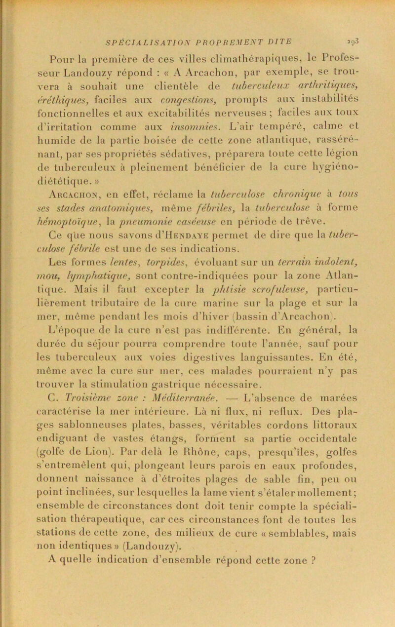 Pour la première de ces villes climalhérapi(iues, le Proles- seur Lanclouzy répond : « A Arcachon, par exemple, se trou- vera à souhait une clientèle de tuberculeux arthritiques, rréthiques, faciles aux congestions, prompts aux instabilités fonctionnelles et aux excitabilités nerveuses; faciles aux toux d’irritation comme aux insomnies. L’air tempéré, calme et humide de la partie boisée de cette zone atlanti(jue, rasséré- nant, par ses propriétés sédatives, préparera toute cette légion de tuberculeux à pleinement bénéficier de la cure hygiéno- diététique. » Arcachon, en effet, réclame la tuberculose chronique à tous ses stades anatomiques, môme fébriles, la tuberculose à forme hémoptoïque, la pneumonie caséeuse en période tie trêve. Ce que nous savons d’IlENDAVE j)ermet de dire que la tuber- culose fébrile est une de ses indications. Les formes lentes, torpides, évoluant sur un terrain indolent, mou, lymphatique, sont contre-indicpiées pour la zone Atlan- tique. Mais il faut excepter la jjhtisie scrofuleuse, particu- lièrement tributaire de la cure îuarine sur la plage et sur la mer, même pendant les mois d’hiver (bassin d’Arcachon . L’époque de la cure n’est pas indilférenle. En général, la durée du séjour pourra comprendre toute l’année, sauf pour les tuberculeux aux voies digestives languissantes. En été, même avec la cure sur mer, ces malades pourraient n’y pas trouver la stimulation gastri(pie nécessaire. C. Troisième zone : Méditerranée. — L’absence de marées caractérise la mer intérieure. Là ni flux, ni reflux. Des pla- ges sablonneuses plates, basses, véritables cordons littoraux endiguant de vastes étangs, forment sa partie occidentale (golfe de Lion). Par delà le Rhône, ca|)s, [)res(ju’îles, golfes s’entremêlent qui, plongeant leurs [>arois en eaux profondes, donnent naissance à d’étroites plages de sable fin, peu ou point inclinées, sur les(juelles la lame vient s’étaler mollement; ensendjle de circonstances dont doit tenir compte la spéciali- sation thérapeutique, car ces circonstances font de toutes les stations de cette zone, des milieux de cure «semblables, mais non identi([ues» (Landouzy). A quelle indication d’ensemble répond cette zone ?