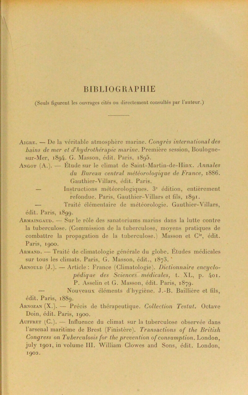 BIBLIOGRAPHIE (Seuls figurent les ouvrages cités ou directement consultés par l’auteur.) Aigre. — De la véritable atmosphère marine. Conyrès inlernalional des bains de mer et d'hydrothérapie marine. Première session, Boulogne- sur-Mer, 1894. G. Masson, édit. Paris, 1896. Angot (A.). — Etude sur le climat de Saint-Martin-de-IIinx. Annales du Bureau central météorologique de France, i886. Gauthier-Villars, édit. Paris. — Instructions météorologiques. 3® édition, entièrement refondue. Paris, Gauthier-Villars et fils, 1891. — Traité élémentaire de météorologie. Gauthier-Villars, édit. Paris, 1.899. Armaingaud. — Sur le rôle des sanatoriums marins dans la lutte contre la tuberculose. (Commission de la tuberculose, moyens pratiques de combattre la propagation de la tuberculose.) Masson et G'®, édit. Paris, 1900. Ar.mand. — Traité de climatologie générale du globe. Etudes médicales sur tous les climats. Paris, G. Masson, édit., 1873. ' Arnould (J.). — Article ; France (Climatologie). Dictionnaire encyclo- pédique des Sciences médicales, t. XL, p. 4oi. P. Asselin et G. Masson, édit. Paris, 1879. — Nouveaux éléments d’hygiène. J.-B. Baillière et fils, édit. Paris, 1889. Arnozan (X.). — Précis de thérapeutique. Collection Testut. Octave Doin, édit. Paris, 1900. Auffret (C.). — Influence du climat sur la tuberculose observée dans l’arsenal maritime de Brest (Finistère). Transactions of lhe British Congress on Tuberculosis for lhe prévention of consumplion. London, july 1901, in volume III. William Clowes and Sons, édit. London, 1902.