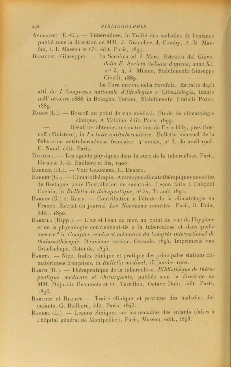 Aviragnet (E.-C.). — Tuberculose, in Traité des maladies de l’enfance publié sous la direction de MM. J. Grancher, J. Comby, A.-B. Mar- fan, l. I. Masson et C‘®, édit. Paris, 1897. Bad.\loni (Giuseppe). — La Scrofola ed il Mare. Eslratto dal Giorn. délia E. Socielu ilaliana d'igiene, annoXI, n®“ 3, 4, 5. Milano, Stabilimenlo Giuseppe Civelli, 1889. — La Cura marina nella Scrofola. Estratlo da<rli atti de 1 Congresso nalionale d’Idrologica e Climalologia, tenuto neir ottobre 1888, in Bologna. Torino, Stabilimenlo Fratelli Pozzo, 1889. Bagot (L.). — Roscotr au point de vue médical. Élude de climatologie clinique, A Maloine, édit. Paris, 1899. — Résultats obtenus au sanatorium de Perarhidy, près Ros- coir (Finistère), in La lutte antiluherculeuse. Bulletin mensuel de la fédération antituberculeuse française, 4® année, n“ 3, 3o avril 1903. C. Naud, édit. Paris. Baradat. — Les agents physiques dans la cure de la tuberculose. Paris, librairie J.-B. Baillière et fds, 1903. Barbier (IL). — A’oir Grancher, L. Derecq. Bardet (G.). —Climatolhérapie. Avantages climatothérapiques des côtes de Bretagne pour rinslallalion de sanatoria. Leçon faite à Phopilal Cochin, in Bulletin de thérapeutique, n® 3a, 3o août 1890. Bardet (G.) et Klein. — Contribution à l'étude de la climatologie en France. Extrait du journal Les Nouveaux remèdes. Paris, O. Doin, édit., 1890. Barella (Uipp.). — L'air et l’eau de mer, au point de vue de l’hygiène et de la physiologie conviennent-ils à la tuberculose et dans quelle mesure? in Comptes rendus et mémoires du Congrès international de thalassothérapie. Deuxième session, Ostende, 1895. Imprimerie van Graefschepe. Ostende, 1896. Baretv. — Nice. Index clinique et pratique des principales stations cli- matériques fi'ançaises, in Bulletin médical, a5 janvier 190a. Bartii (IL). — Thérapeutique de la tuberculose. Bibliothèque de théra- peutique médicale et chirurgicale, publiée sous la direction de MM. Dujardin-Beaumetz et 0. Terrillon. Octave Doin, édit. Paris, 1896. Barthez et Rii.liet. — Traité clinique et pratique des maladies des enfants. G. Baillière, édit. Paris, i843. Bau.mel (L.). — Leçons cliniques sur les maladies des enfants (faites a riiôpilal général de Montpellier). Paris, Masson, édit., 1898.