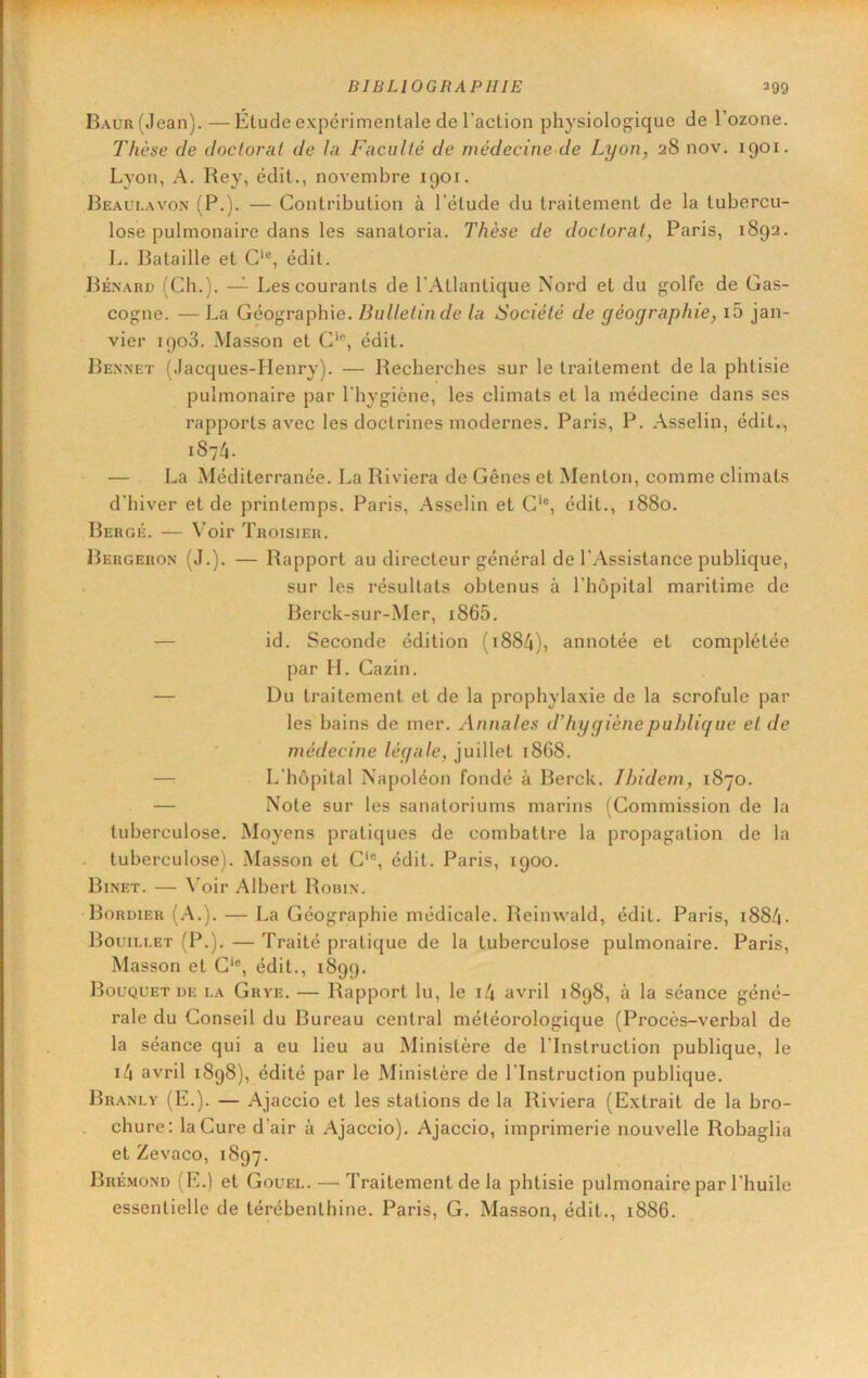 BAUR(Jean).—Étude expérimentale de l’aclion physiologique de l’ozone. Thèse de doctoral de la Faculté de médecine de Lyon, 28 nov. 1901. Lyon, A. Rey, édit., novembre 1901. Re.aulavon (P.). — Contribution à l'étude du traitement de la tubercu- lose pulmonaire dans les sanatoria. Thèse de doctorat, Paris, 1892. L. Bataille et C‘®, édit. Ré.nard (Ch.). — Les courants de l’.Atlantique Nord et du golfe de Gas- cogne. — La Géographie. Bulletin de la Société de géographie, i5 jan- vier 1908. Masson et C‘®, édit. Rennet (Jacques-Henry). — Recherches sur le traitement de la phtisie pulmonaire par l'hygiène, les climats et la médecine dans ses rapports avec les doctrines modernes. Paris, P. Asselin, édit., 1874. — La Méditerranée. La Riviera de Gênes et Menton, comme climats d’hiver et de printemps. Paris, Asselin et C‘®, édit., 1880. Rergé. — Voir Troisier. Rergeron (J.). — Rapport au directeur général de l’Assistance publique, sur les résultats obtenus à l’hôpital maritime de Rerck-sur-Mer, i865. — id. Seconde édition (1884), annotée et complétée par H. Cazin. — Du traitement et de la prophylaxie de la scrofule par les bains de mer. Annales d’hygiène publique et de médecine légale, juillet 18G8. —: L’hôpital Napoléon fondé à Berck. Ibidem, 1870. — Note sur les sanatoriums marins (Commission de la tuberculose. Moyens pratiques de combattre la propagation de la tuberculose). .Masson et C‘®, édit. Paris, 1900. Binet. — ^’oir Albert Robin. Bordier {A.). — La Géographie médicale. Reiinvald, édit. Paris, i884- Bouili.et (P.). — Traité pratique de la tuberculose pulmonaire. Paris, Masson et C‘®, édit., 1899. Bouquet DE i.a Grye. — Rapport lu, le i4 avril 1898, à la séance géné- rale du Conseil du Bureau central météorologique (Procès-verbal de la séance qui a eu lieu au Ministère de l’Instruction publique, le i4 avril 1898), édité par le Ministère de l’Instruction publique. Brandy (E.). — Ajaccio et les stations de la Riviera (Extrait de la bro- chure: la Cure d’air à Ajaccio). Ajaccio, imprimerie nouvelle Robaglia et Zevaco, 1897. Brémond (E.) et Gouel. — Traitement de la phtisie pulmonaire par l’huile essentielle de térébenthine. Paris, G. Masson, édit., 1886.
