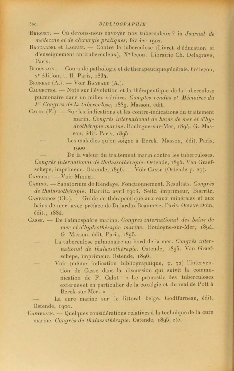 Briquet. — Où devons-nous envoyer nos tuberculeux ? in Journal de médecine el de chirurcjie pratiques, février igoa. Brouardel et Lagrue. — Contre la tuberculose (Livret d’éducation et d’enseignement antituberculeux), X® leçon. Librairie Ch. Delagrave, Paris. Broussais.— Cours de pathologie et de thérapeutique générale, 6o®leçon, a* édition, t. IL Paris, i834. Bruneau (A.). — Voir Rayiiaud (A.). Calmettes. — Note sur l’évolution et la thérapeutique de la tuberculose pulmonaire dans un milieu salubre. Comptes rendus et Mémoires du 1 Congrès de la tuberculose, i8Sg. Masson, édit. Calot (P\). — Sur les indications et les contre-indications du traitement marin. Congrès international de bains de mer el d'hy- drothérapie marine. Boulogne-sur-Mer, i8g4. G. Mas- son, édit. Paris, i8g5. — Les maladies qu’on soigne à Berck. Masson, édit. Paris, igoo. — De la valeur du traitement marin contre les tuberculoses. Congrès international de thalassothérapie. Ostende, i8g5. 4’an Graef- schepe, imprimeur. Ostende, i8g6. — \’oir Casse (Ostende p. 37). Cambier. — Voir Miquel.. Camino. —Sanatorium de Hendaye. Fonctionnement. Résultats. Congrès de thalassothérapie. Biarritz, avril igo3. Seitz, imprimeur, Biarritz. Campardon (Ch.). — Guide de thérapeutique aux eaux minérales et aux bains de mer, avec préface de Dujardin-Beaumetz. Paris, Octave Doin, édit., 1884. Casse. — De l’atmosphère marine. Congrès international des bains de mer el d'hydrothérapie marine. Boulogne-sur-Mer, i8g4. G. Masson, édit. Paris, i8g5. — La tuberculose pulmonaire au bord de la mer. Congrès inter- national de thalassothérapie. Ostende, i8g5. V^an Graef- schepe, imprimeur. Ostende, i8gC. — Voir (même indication bibliographique, p. 7a) l'interven- tion de Casse dans la discussion qui suivit la commu- nication de F. Calot : « Le pronostic des tuberculoses externes et en particulier de la coxalgie et du mal de Pott a Berck-sur-Mer. » — La cure marine sur le littoral belge. Godtfurneau, edit. Ostende, igoo. Castelai.n. — Quelques considérations relatives à la technique de la cure marine. Congrès de thalassothérapie. Ostende, i8g5, etc.