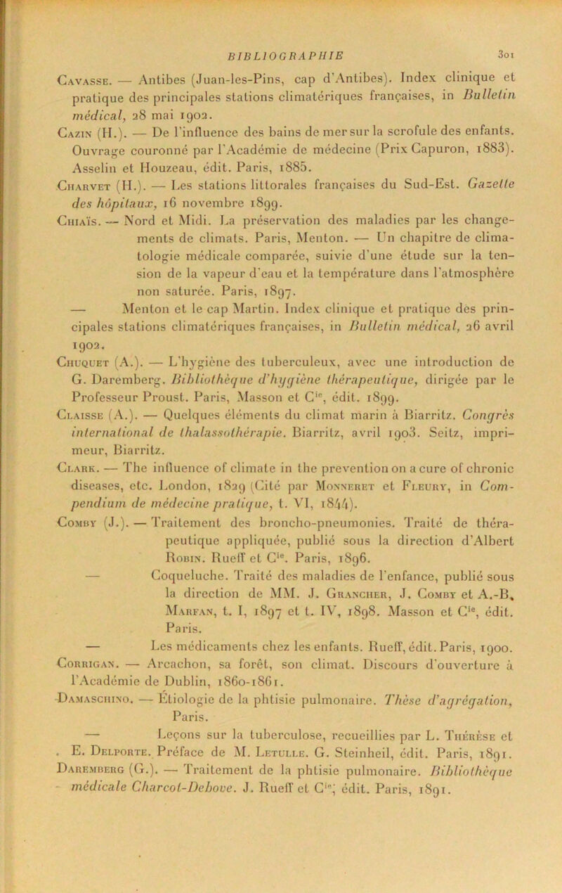 Gavasse. — Antibes (Juan-les-Pins, cap d’Antibes). Index clinique et pratique des principales stations climatériques françaises, in Bulletin médical, 28 mai 1902. Cazin (H.). — De l'influence des bains de mer sur la scrofule des enfants. Ouvraj^e couronné par l'Académie de médecine (Prix Capuron, i883). Asselin et Houzeau, édit. Paris, i885, CiiARVET (H.). — Des stations littorales françaises du Sud-Est. Gazelle des hôpitaux, 16 novembre 1899. CiiiAÏs. — Nord et Midi. La préservation des maladies par les change- ments de climats. Paris, Menton. — Un chapitre de clima- tologie médicale comparée, suivie d’une étude sur la ten- sion de la vapeur d’eau et la température dans l’atmosphère non saturée. Paris, 1897. — Menton et le cap Martin. Index clinique et pratique des prin- cipales stations climatériques françaises, in Bulletin médical, 26 avril 1902. Chuquet (A.). — L’hygiène des tuberculeux, avec une introduction de G. Daremberg. Bibliothèque ddujqiène thérapeutique, dirigée par le Professeur Proust. Paris, Masson et C'®, édit. 1899. C1.AISSE (.\.). — Quelques éléments du climat marin à Biarritz. Congrès international de thalassothérapie. Biarritz, avril 1908. Seitz, impri- meur, Biarritz. Gi.ark. — The influence of climate in the prévention on a cure of chronic diseases, etc. London, 1829 (Cité par Monneret et Fleury, in Com- pendium de médecine pratique, t. VI, i8^|/|). CoMBY (J.). — Traitement des broncho-pneumonies. Traité de théra- peutique appliquée, publié sous la direction d’Albert Robin. RuefT et C‘®. Paris, 1896. — Coqueluche. Traité des maladies de l’enfance, publié sous la direction de MM. J. Ghancuer, J. Comby et A.-B, Marfan, t. I, 1897 et t. IV\ 1898. Masson et G‘®, édit. Paris. — Les médicaments chez les enfants. Rueff, édit. Paris, 1900. CoRRiG.\N. — Arcachon, sa forêt, son climat. Discours d’ouverture à l’Académie de Dublin, 1860-18G1. Damascuino. — Etiologie de la phtisie pulmonaire. Thèse d’agrégation, Paris. — Leçons sur la tuberculose, recueillies par L. Thérèse et . E. Delporte. Préface de ]M. Letulle. G. Steinheil, édit. Paris, 1891. Daremberg ((L). — Traitement de la phtisie pulmonaire. Bibliothèque - médicale Charcoi-Deboue. J. Rueff et G‘®; édit. Paris, 1891.