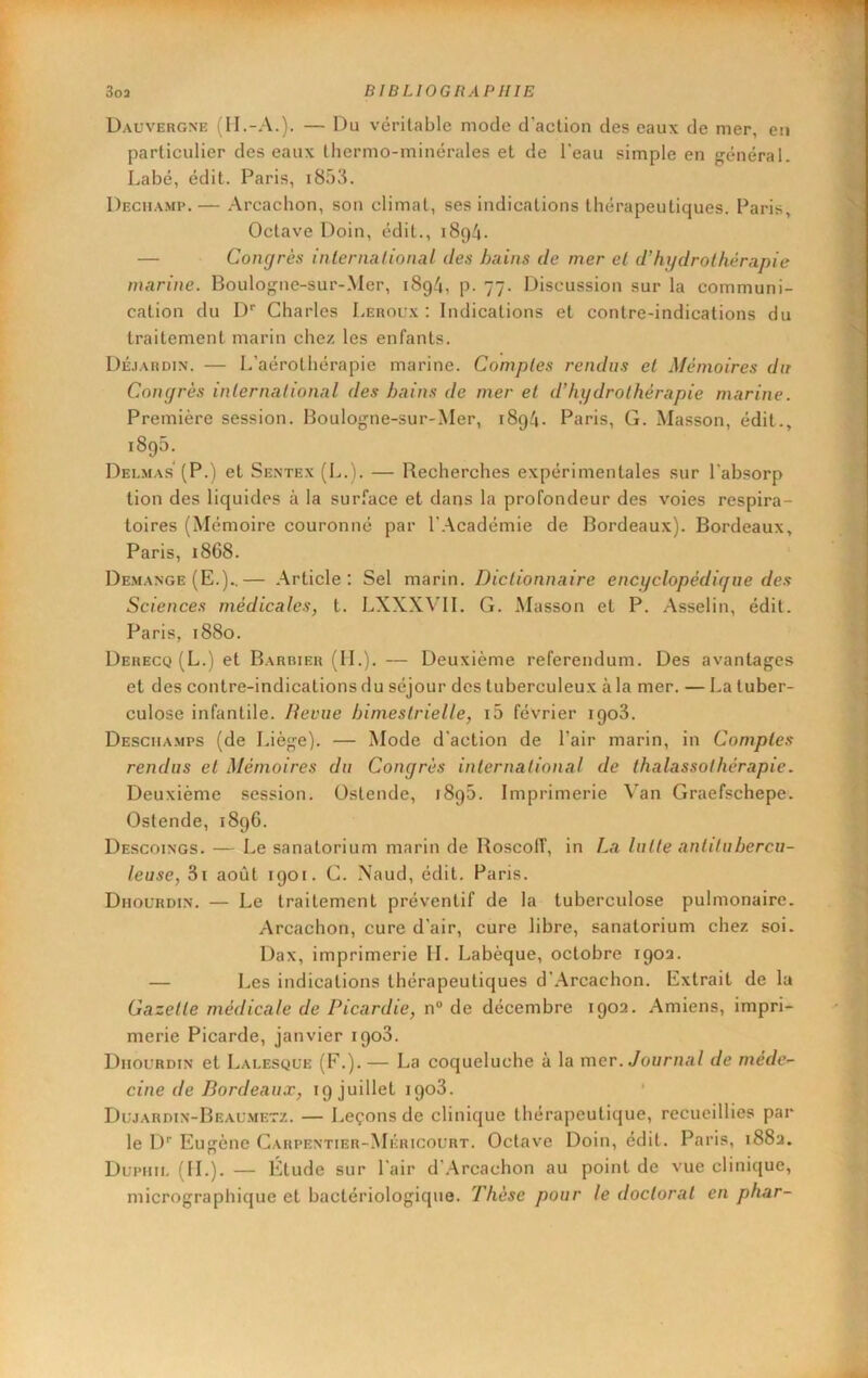 Dauvergne (II.-A.). — Du véritable mode d'action des eaux de mer, en particulier des eaux thermo-minérales et de l'eau simple en général. Labé, édit. Paris, i853. Dechami'.— Arcachon, son climat, ses indications thérapeutiques. Paris, Octave Doin, édit., 1894. — Congrès inlcrnalional des bains de mer el d’hydrothérapie marine. Boulogne-sur-.Mer, 1894, p. 77. Discussion sur la communi- cation du !)'■ Charles Leroux: Indications et contre-indications du traitement marin chez les enfants. Déjardin. — L’aérothérapie marine. Comptes rendus et Mémoires du Congrès international des bains de mer et d’hydrothérapie marine. Première session. Boulogne-sur-Mer, 1894. Paris, G. Masson, édit., 1895. Delmas'(P.) et Sentex (L.). — Recherches expérimentales sur l'absorp tion des liquides à la surface et dans la profondeur des voies respira- toires (Mémoire couronné par l’.Académie de Bordeaux). Bordeaux, Paris, 1868. Démangé (E.)..— .Article: Sel marin. Dictionnaire encyclopédigue des Sciences médicales, t. LXXXVII. G. Masson et P. Asselin, édit. Paris, 1880. Derecq (L.) et Barrieh (IL). — Deuxième referendum. Des avantages et des contre-indications du séjour des tuberculeux à la mer. — La tuber- culose infantile. Revue bimestrielle, i5 février 1908. Desciiamps (de J.iège). — Mode d'action de l’air marin, in Comptes rendus et Mémoires du Congrès international de thalassothérapie. Deuxième session. Ostende, 1896. Imprimerie Van Graefschepe. Ostende, 1896. Descoings. — Le sanatorium marin de RoscolT, in La lutte antitubercu- leuse, 3i août 1901. C. Xaud, édit. Paris. Dhourdin. — Le traitement préventif de la tuberculose pulmonaire. Arcachon, cure d’air, cure libre, sanatorium chez soi. Dax, imprimerie IL Labèque, octobre 190a. — Les indications thérapeutiques d’.Arcachon. Extrait de la Gazette médicale de Picardie, n“ de décembre 1903. Amiens, impri- merie Picarde, janvier 1908. Dhourdin et Lalesque (F.). — La coqueluche à la mer. Journal de méde- cine de Bordeaux, 19 juillet 1908. * Dujardin-Beaumetz. — Leçons de clinique thérapeutique, recueillies par le !)'■ Eugène Carpentier-Méricourt. Octave Doin, édit. Paris, i88a. Dupiiil (IL). — Étude sur l'air d’Arcachon au point de vue clinique, micrographique et bactériologique. Thèse pour le doctorat en phar-