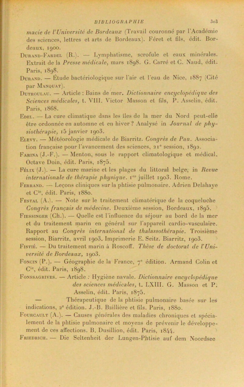 macie de VUniversité de Bordeaux (Travail couronné par l’Académie des sciences, lettres et arts de Bordeaux). Féret et fils, édit. Bor- deaux, igoo. Durand-Fardel (R.). — Lymphatisme, scrofule et eaux minérales. Extrait de la Presse médicale, mars 1898. G. Carré et G. Naud, édit. Paris, 1898. Durand. — Étude bactériologique sur l’air et l’eau de Nice, 1887 (Cité par Manquât). Dutroulau. — Article : Bains de mer. Dictionnaire encyclopédique des Sciences médicales, t. VllI. ^'ictor Masson et fils, P. Asselin, édit. Paris, 1868. Edeu. — La cure climatique dans les îles de la mer du Nord peut-elle être ordonnée en automne et en hiver? Analysé in Journal de phy- siothérapie, i5 janvier igo3. Elevy. — Météorologie médicale de Biarritz. Concjrès de Pau. .Associa- tion française pour l’avancement des sciences, 21® session, 1892. Farina (J.-F.). — Menton, sous le rapport climatologique et médical. Octave Doin, édit. Paris, 1876. Fémx (J.). — La cure marine et les plages du littoral belge, in Revue internationale de thérapie physique. P''juillet igo3. Rome. Ferrand. — Leçons cliniques sur la phtisie pulmonaire. Adrien Delahaye et G‘®, édit. Paris, 1880. Festal (.a.). — Note sur le traitement climatérique de la coqueluche Conqrès français de médecine. Deuxième session, Bordeaux, i8g5. FiESsiNGER (Ch.). — Quelle est l’influence du séjour au bord de la mer et du traitement niarin en général sur l’appareil cardio-vasculaire. Rapport au Congrès international de thalassothérapie. Troisième session, Biarritz, avril igo3. Imprimerie E. Seitz. Biarritz, igo3. Fistié. — Du traitement marin à Roscolf. Thèse de doctorat de l'Uni- versité de Bordeaux, igo3. Foncin (P.). — Géographie de la France, 7® édition. .Armand Colin et C‘®, édit. Paris, 1898. Fonssagrives. — .Article ; Hygiène navale. Dictionnaire encyclopédique des sciences médicales, t. LXIII. G. Masson et P. Asselin, édit. Paris, 1875. — Thérapeutique de la phtisie pulmonaire basée sur les indications, 2® édition. J.-B. Baillière et fils. Paris, 1880. Fourcault (.a.). — Causes générales des maladies chroniques et spécia- lement de la phtisie pulmonaire et moyens de prévenir le développe- ment de ces affections. B. Dusillion, édit. Paris, 18/4/1. Friedrich. — Die Seltenheit der Lungen-Phtisie auf dem Noordsee