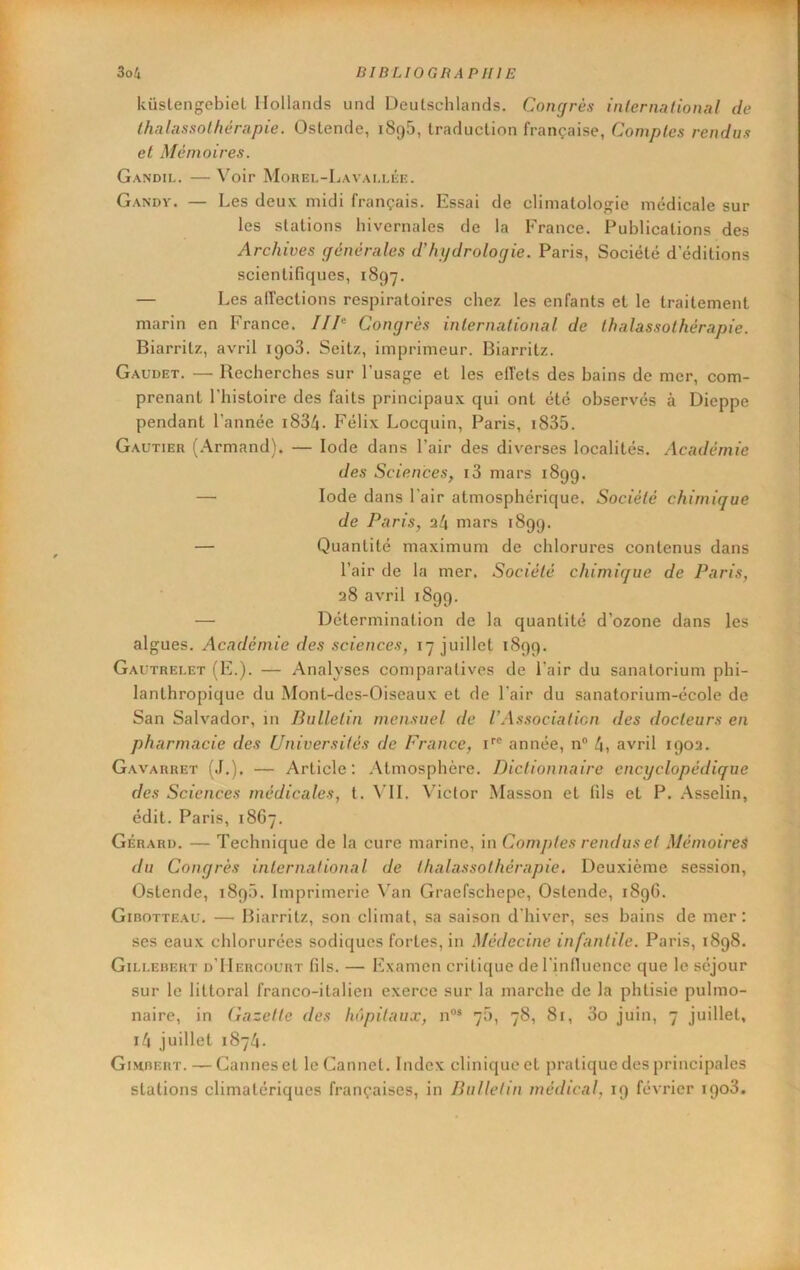 küstengebiet Ilollancls une! Deutschlands. Congrès inlernadonal de thalassothérapie. Ostende, 1896, traduction française, Comptes rendus et Mèn\oires. Gandii.. — Voir Mouel-Lavai.liîe. Gandy. — Les deux midi français. Essai de climatologie médicale sur les stations hivernales de la France. Publications des Archives générales d'hi/drologie. Paris, Société d’éditions scientifiques, 1897. — Les alTections respiratoires chez les enfants et le traitement marin en France. /// Congrès international de thalassothérapie. Biarritz, avril 1908. Seitz, imprimeur. Biarritz. Gaudet. — Recherches sur l’usage et les effets des bains de mer, com- prenant l’histoire des faits principaux qui ont été observés à Dieppe pendant l’année i834. Félix Locquin, Paris, i835. Gautier (Armand). — Iode dans l’air des diverses localités. Académie des Sciences, i3 mars 1899. — Iode dans l’air atmosphérique. Société chimique de Paris, 34 mars 1899. — Quantité maximum de chlorures contenus dans l’air de la mer. Société chimique de Paris, 38 avril 1899. — Détermination de la quantité d’ozone dans les algues. Académie des sciences, 17 juillet 1899. Gautrei.et (F.). — Analyses comparatives de l’air du sanatorium phi- lanthropique du Mont-des-Oiseaux et de l’air du sanatorium-école de San Salvador, in Bulletin mensuel de l’As.socialicn des docteurs en pharmacie des Universités de France, i'® année, n® 4, avril 190a. G.avarret (.1.). — Article: Atmosphère. Dictionnaire encyclopédique des Sciences médicales, t. VIL Victor Masson et fils et P. Asselin, édit. Paris, 1867. Gérard. — Technique de la cure marine, in Comptes rendus et Mémoires du Congrès international de thalassothérapie. Deuxième session, Ostende, 189.0. Imprimerie \’an Gracfschepe, Ostende, 1896. Gibotteau. —• Biarritz, son climat, sa saison d'hiver, ses bains de mer: ses eaux chlorurées sodiques fortes, in Médecine infantile. Paris, 1898. Gillebert d’IIergourt fils. — Examen critique deriniluence que le séjour sur le littoral franco-italien exerce sur la marche de la phtisie pulmo- naire, in Gazelle des hôpitaux, n®* 70, 78, 81, 3o juin, 7 juillet, i4 juillet 1874. Gihbert. — Cannes et leCannet. Index clinique et pratique des principales stations climatériques françaises, in Bulletin médical, 19 féA’rier 1903.