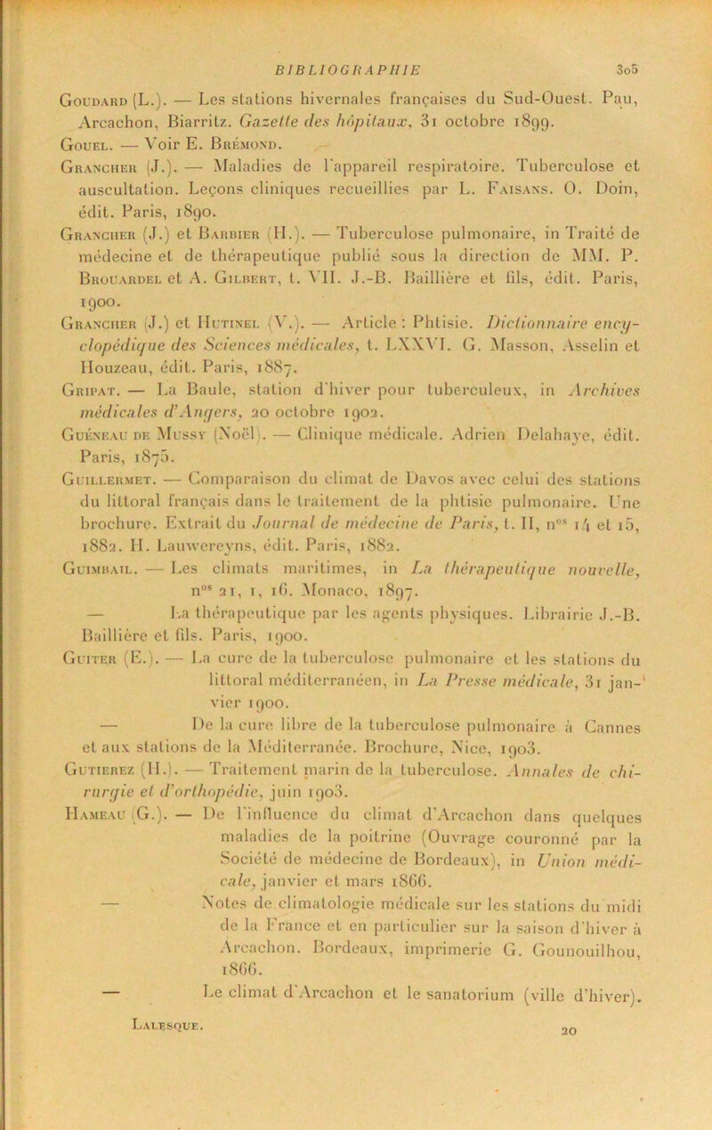 Goudard (L.). — Les stations hivernales françaises du Sud-Ouest. Pau, Arcachon, Biarritz. Gazette des hôpitaux, 3i octobre 1899. Gouel. — Voir E. Bré.mond. Grancher (J.). — Maladies de l'appareil respiratoire. Tuberculose et auscultation. Leçons cliniques recueillies par L. Faisans. O. Doin, édit. Paris, 1890. Grancuer (J.) et Barbier (H.). — Tuberculose pulmonaire, in Traité de médecine et de thérapeutique publié sous la direction de MM. P. Brouardel et A. Gilbert, t. ^ II. J.-B. Ifaillière et fils, édit. Paris, 1900. Grancuer (J.) et Uctinei. iAL). — Article : Phtisie. Dictionnaire ency- clopédique des Sciences médicales, t. LXXVL G. INIasson, Asselin et llouzeau, édit. Paris, 1887. Grii’at. — La Baule, station d'hiver pour tuberculeux, in Archives médicales dWnyers, 20 octobre 1902. Guéneaü DF. Mcssy (Noël ). — Clinique médicale. Adrien Delahaye, édit. Paris, 187Ü. Guillermet. — Comparaison du climat de Davos avec celui des stations du littoral français dans le traitement de la phtisie pulmonaire. Une brochure. Extrait du Journal de médecine de Paris, t. II, n“® i/j et i5, 1882. II. Lainvereyns, édit. Paris, 1882. Guimbail. — Les climats maritimes, in La thérapeutique nouvelle, 21, T, ifi. Monaco, 1897. — l-.a thérapeutique par les agents physiques. Librairie J.-B. Baillière et fils. Paris, 1900. GriTER (E.). — La cure de la tuberculose pulmonaire et les stations du littoral méditerranéen, in La Presse médicale, 3r jan-' vier 1900. — De la cure libre de la tuberculose pulmonaire à Cannes et aux stations de la Méditerranée. Brochure, Nice, 1903. Gutierez (IL). — Traitement inarin de la tuberculose. Annules de chi- rurgie et d'orthopédie, juin 1903. Hameau (G.). — De l'inlluence du climat d’Arcachon dans quelques maladies de la poitrine (Ouvrage couronné par la Société de médecine de Bordeaux), in Union médi- cale, janvier et mars 186G. — Notes de.climatologie médicale sur les stations du midi de la France et en particulier sur la saison d'hiver à .\rcachon. Bordeaux, imprimerie G. Gounouilliou, 18GG. — Le climat d'Arcachon et le sanatorium (ville d’hiver). Lalesque. 20