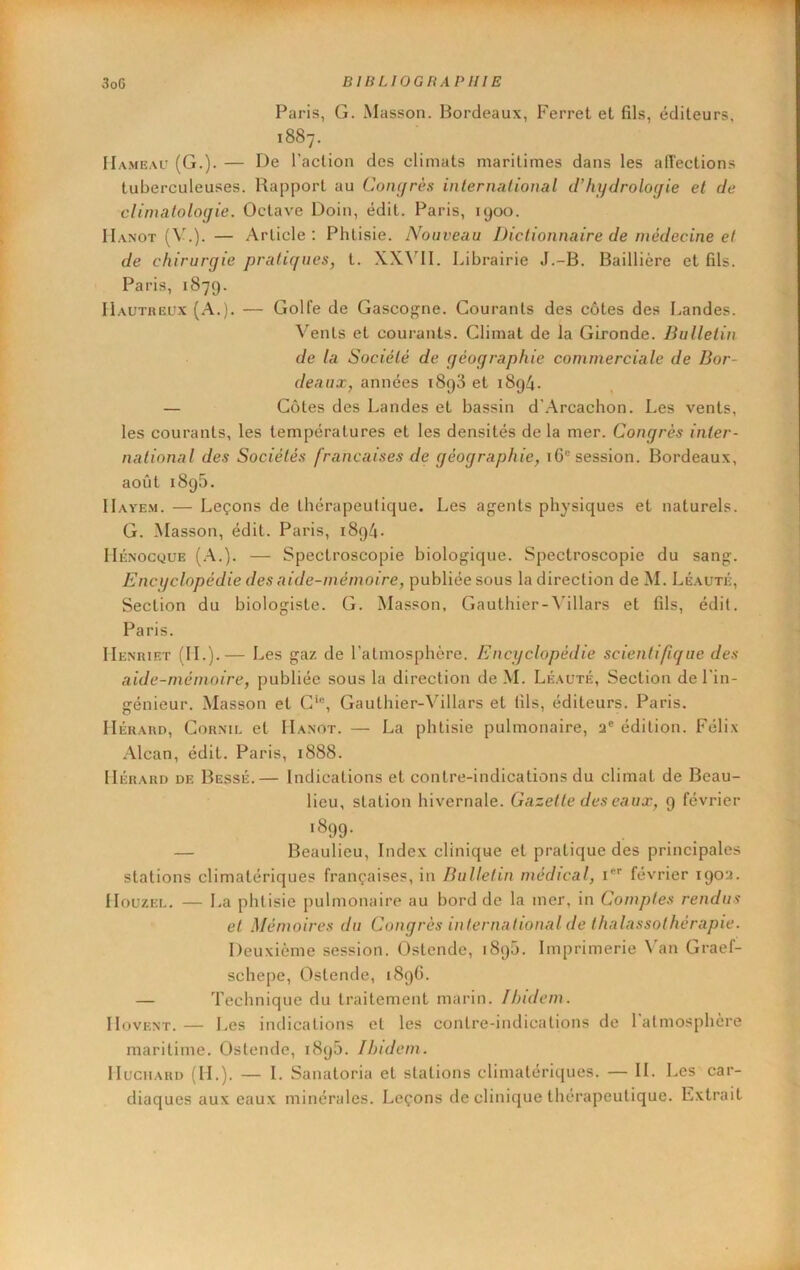 Paris, G. Masson. Bordeaux, Ferret et fils, éditeurs, 1887. Hameau (G.). — De l’action des climats maritimes dans les alîections tuberculeuses. Rapport au Con(/rés inlenudional d’hydrologie et de climatologie. Octave Doin, édit. Paris, 1900. IIanot (\'.). — Article: Phtisie. Nouveau Dictionnaire de médecine et de chirurgie pratiques, t. XX^’11. Librairie J.-B. Baillière et fils. Paris, 1879. IIautreux (A.). — Golfe de Gascogne. Courants des côtes des Landes. Vents et courants. Climat de la Gironde. Bulletin de la Société de géographie commerciale de Bor- deaux, années 1898 et i8g4. — Cotes des Landes et bassin d’Arcachon. Les vents, les courants, les températures et les densités delà mer. Congrès inter- national des Sociétés françaises de géographie, 1 G® session. Bordeaux, août 1895. IIayem. — Leçons de thérapeutique. Les agents physiques et naturels. G. Masson, édit. Paris, 1894. llÉNOcguE [A.). — Spectroscopie biologique. Spectroscopie du sang. Encyclopédie des aide-mémoire, publiée sous la direction de M. Léauté, Section du biologiste. G. Masson, Gauthier-^'illars et fils, édit. Paris. IIenriet (IL).— Les gaz de l’atmosphère. Encyclopédie scientifique des aide-mémoire, publiée sous la direction de M. Léauté, Section de l’in- génieur. Masson et G‘®, Gauthier-Villars et fils, éditeurs. Paris. IIÉRARD, Cornu, et IIanot. — La phtisie pulmonaire, a® édition. Félix .\lcan, édit. Paris, 1888. IIÉRARD DE Bessé.— Iiidications et contre-indications du climat de Beau- lieu, station hivernale. Gazette des eaux, 9 février 1899- — Beaulieu, Index clinique et pratique des principales stations climatériques françaises, in Bulletin médical, i février 190a. Houzel. — La phtisie pulmonaire au bord de la mer, in Comptes rendus et Mémoires du Conqrès international de thalassothérapie. Deuxième session. Ostende, 1895. Imprimerie ^'an Graef- schepe, Ostende, 189G. — Technique du traitement marin. Ibidem. IIovENT.— Les indications et les contre-indications de 1 atmosphère maritime. Ostende, 1898. Ibidem. IluciiARD (IL). — I. Sanatoria et stations climatériques. — IL Les car- diaques aux eaux minérales. Leçons de clinique thérapeutique. Lxlrait