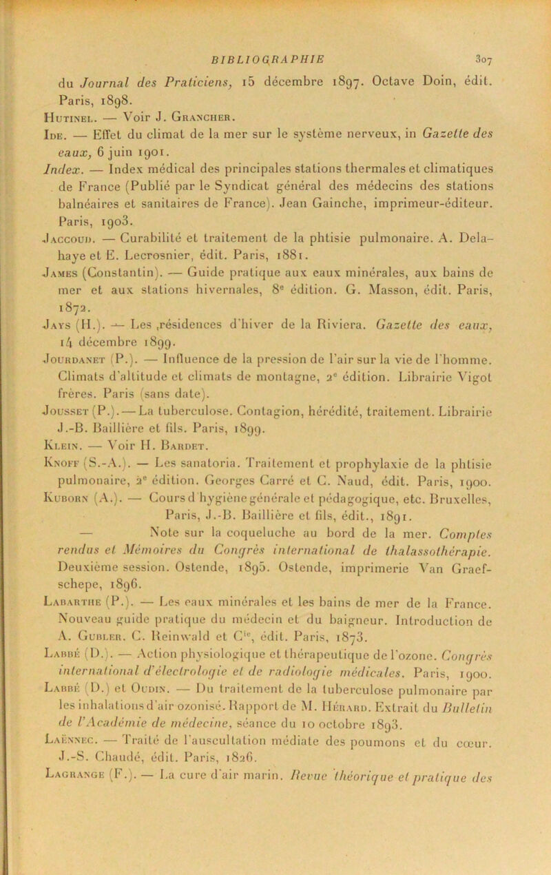 du Journal des Praticiens, i5 décembre 1897. Octave Doin, édit. Paris, 1898. Hutinel. — Voir J. Grancher. Ide. — Effet du climat de la mer sur le système nerveux, in Gazette des eaux, 6 juin 1901. Index. — Index médical des principales stations thermales et climatiques de France (Publié par le Syndicat général des médecins des stations balnéaires et sanitaires de France). Jean Gainche, imprimeur-éditeur. Paris, 1903. Jaccoud. — Curabilité et traitement de la phtisie pulmonaire. A. Dela- haye et E. Lecrosnier, édit. Paris, 1881. James (Constantin). — Guide pratique aux eaux minérales, aux bains de mer et aux stations hivernales, 8® édition. G. Masson, édit. Paris, 1872. Jays (II.). Les .résidences d'hiver de la Riviera. Gazette des eaux, i4 décembre 1899. JouRDANET (P.). — Influence de la pression de l’air sur la vie de l'homme. Climats d'altitude et climats de montagne, 2® édition. Librairie Vigot frères. Paris (sans date). Jousset(P.). — La tuberculose. Contagion, hérédité, traitement. Librairie J.-B. Baillière et fds. Paris, 1899. Klein. — \’oir IL Bardet. Knoff (S.-.\.). — Les sanatoria. Traitement et prophylaxie de la phtisie pulmonaire, 2® édition. Georges Carré et C. Naud, édit. Paris, 1900. IvuBORN (.A.). — Coursd hygiène générale et pédagogique, etc. Bruxelles, Paris, J.-B. Baillière et fils, édit., 1891. — Note sur la coqueluche au bord de la mer. Comptes rendus et Mémoires du Concjrès international de thalassothérapie. Deuxième session. Ostende, 1895. Ostende, imprimerie Van Graef- schepe, 189C. Labarthe (P.). — Les eaux minérales et les bains de mer de la France. .\ouveau guide pratique du médecin et du baigneur. Introduction de A. Gubler. C. Reinwald et C‘®, édit. Paris, 1878. Labbé (D.). — Action physiologique et thérapeutique de l'ozone. Coiu/rès international d'éleclroloijie et de radiologie médicales. Paris, 1900. Labbé (D.) et Oldin. — Du traitement de la tuberculose pulmonaire par les inhalatiousd’air ozonisé. Rapport de M. IIérard. Extrait du liulletin de V Académie de médecine, séance du 10 octobre 1898. Laënnec. — Traité de l'auscultation médiate des poumons et du cœur. J.-S. Chaudé, édit. Paris, 182G. Lagrange (F.). — La cure d'air marin. Revue théorique et pratique des