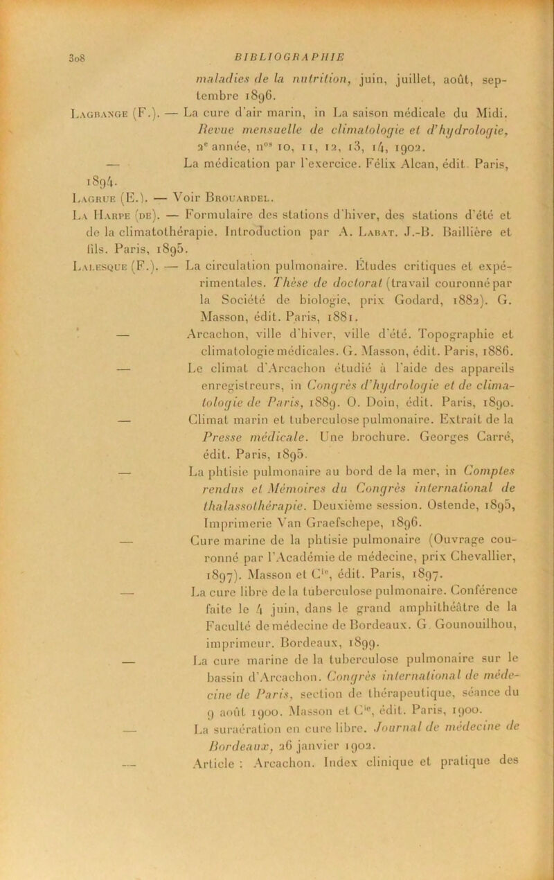 maladies de la nutrition, juin, juillet, août, sep- tembre 1896. Lagrange (F.). — La cure d'air marin, in La saison médicale du Midi, Jlevue mensuelle de climatologie et d’hydrologie, a** année, n®* 10, ii, 12, i3, i/j, 1902. — La médication par l'exercice. Félix Alcan, édit Paris, iSp'i. Lagrue (E.L — Voir Brouardel. La Harpe (de). — Formulaire des stations d'hiver, des stations d’été et de la climatothérapie. Introduction par A. Larat. J.-B. Baillière et fils. Paris, 1896. Lai.esque (F.). — La circulation pulmonaire. Etudes critiques et expé- rimentales. Thèse de doctorat [tvnxaW couronné par la Société de biolo”;ie, prix Godard, 1882). G. Masson, édit. Paris, 1881. ! — .Arcachon, ville d'hiver, ville d'été. Topographie et climatolof,de médicales, (t. Alasson, édit. Paris, 1886. — Le climat d'.Arcachon étudié à l'aide des appareils enregistreurs, in Congrès d'hydrologie et de clima- tologie de Paris, 1889. O. Doin, édit. Paris, 1890. — Climat marin et tuberculose pulmonaire. Extrait de la Presse médicale. Une brochure. Georges Carré, édit. Paris, 189b. — La phtisie pulmonaire au bord de la mer, in Comptes rendus et Mémoires du Congrès international de thalassothérapie. Deuxième session. Ostende, 1890, Imprimerie \’an Graefschepe, 189G. — Cure marine de la phtisie pulmonaire (Ouvrage cou- ronné par r.Académie de médecine, prix Chevallier, 1897). Alasson et C‘®, édit. Paris, 1897. — La cure libre de la tuberculose pulmonaire. Conférence faite le h juin, dans le grand amphithéâtre de la Faculté de médecine de Bordeaux. G. Gounouilhou, imprimeur. Bordeaux, 1899. — La cure marine de la tuberculose pulmonaire sur le bassin d’.\rcaehon. Congrès international de méde- cine de Paris, section de thérapeutique, séance du 9 août 1900. Masson et C‘®, édit. Paris, 1900. — La suraération en eure libre. Journal de médecine de Bordeaux, 2G janvier 1902. Article : .Arcachon. Index clinique et pratique des