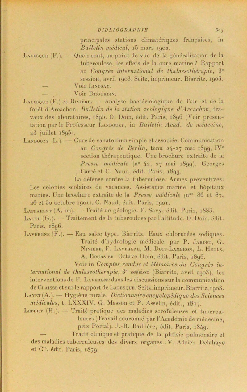 principales stations climatériques françaises, in Bullelin médical, i5 mars 1902. Lalesque (F.). — Quels sont, au point de vue de la généralisation de la tuberculose, les effets de la cure marine ? Rapport au Conf/rès inlernalional de Ihalassolhérapie, 3® session, avril 1908. Seitz, imprimeur. Biarritz, ipoS. — \^oir Lindsav. — \’oir DnouaniN. Lalesque (F.) et Rivière. — Analyse bactériologique de l'air et de la forêt d’Arcachon. Bullelin de la station zoologique d’Arcac/wn, tra- vau.v des laboratoires, 1890. 0. Doin, édit. Paris, 189G (\'oir présen- tation par le Professeur Landouzv, in- Bulletin Acad, de médecine, 28 juillet 1890). Landouzy (L.). — Cure de sanatorium simple et associée. Communication au Congrès de Berlin, tenu 24-27 mai 1899, IV® section thérapeutique. Une brochure extraite de la Presse médicale (n® 4a, 27 mai 1899). Georges Carré et C. Naud, édit. Paris, 1899. — La défense contre la tuberculose. Armes préventives. Les colonies scolaires de vacances. Assistance marine et hôpitaux marins. Une brochure extraite de la Presse médicale (n®* 8G et 87, 2G et 3o octobre 1901). C. Naud, édit. Paris, 1901. Lapi'arent (A, de). — Traité de géologie. F. Savy, édit. Paris, i883. Lauth (G.). — Traitement de la tuberculose par l’altitude. 0. Doin, édit. Paris, 1896. Lavergne (F.). — Eau salée type. Biarritz. Eaux chlorurées sodiques. Traité d'hydrologie médicale, par P. Jardet, G. Nivière, F. Lavergne, M. Doit-Lambron, L. Heulz, A. Boursier. Octave Doin, édit. Paris, 189G. — Voir in Comptes rendus et Mémoires du Congrès in- ternational de thalassothérapie, 3® session (Biarritz, avril 1908), les interventions de F. Lavergne dans les discussions sur la communication de Claisse et sur le rapport de Lalesque. Seitz, imprimeur. Biarritz, 1908. Layet(A.).— Hygiène rurale. Dictionnaire encyclopédique des Sciences médicales, t. LXXXIV. G. Masson et P. Asselin, édit., 1877. Lebert (H.). — Traité pratique des maladies scrofuleuses et tubercu- leuses (Travail couronné par l’Académie de médecine, prix Portai). .I.-B. Baillière, édit. Paris, 1849. — Traité clinique et pratique de la phtisie pulmonaire et des maladies tuberculeuses des divers organes. V. Adrien Delahaye et C‘®, édit. Paris, 1879.